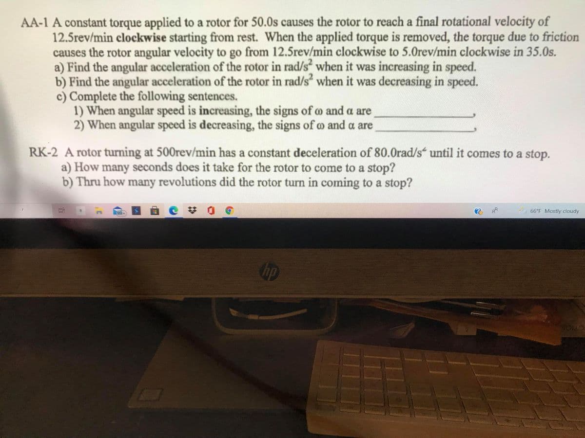 AA-1 A constant torque applied to a rotor for 50.0s causes the rotor to reach a final rotational velocity of
12.5rev/min clockwise starting from rest. When the applied torque is removed, the torque due to friction
causes the rotor angular velocity to go from 12.5rev/min clockwise to 5.0rev/min clockwise in 35.0s.
a) Find the angular acceleration of the rotor in rad/s when it was increasing in speed.
b) Find the angular acceleration of the rotor in rad/s" when it was decreasing in speed.
c) Complete the following sentences.
1) When angular speed is increasing, the signs of o and a are
2) When angular speed is decreasing, the signs of o and a are
RK-2 A rotor turning at 500rev/min has a constant deceleration of 80.0rad/s until it comes to a stop.
a) How many seconds does it take for the rotor to come to a stop?
b) Thru how many revolutions did the rotor turn in coming to a stop?
99
66°F Mostly cloudy
CTION
