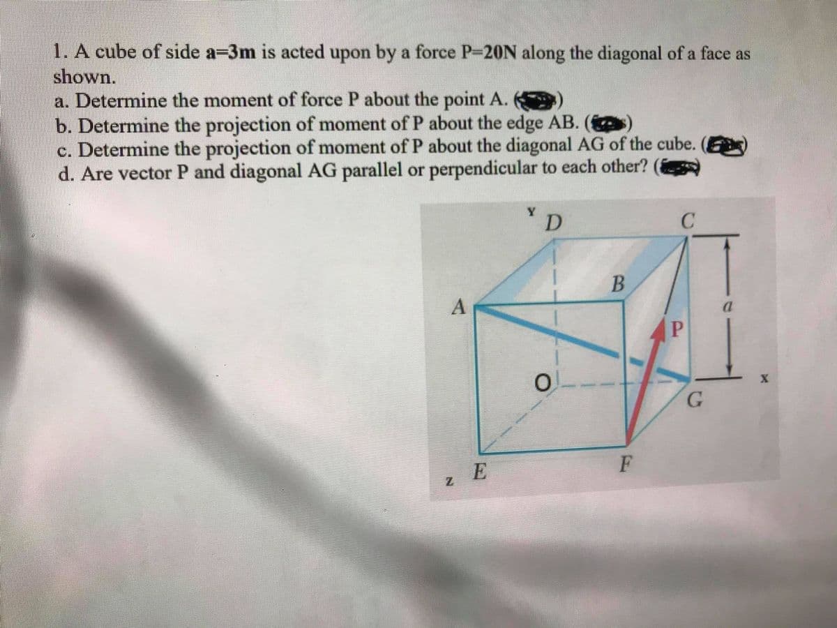 **Title: Analysis of Force on a Cube**

**Problem Statement:**
A cube of side \(a = 3 \, \text{m}\) is acted upon by a force \(P = 20 \, \text{N}\) along the diagonal of a face, as illustrated.

**Tasks:**
a. Determine the moment of force P about the point A.  
b. Determine the projection of the moment of P about the edge AB.  
c. Determine the projection of the moment of P about the diagonal AG of the cube.  
d. Are vector P and diagonal AG parallel or perpendicular to each other?

**Illustration Description:**
The provided illustration is a 3D representation of the cube:

- The cube is labeled with vertices A, B, C, D for the top face, and E, F, G for the bottom face, while O represents the origin.
- The force \(P\) is indicated by an arrow moving from point \(G\) towards vertex \(D\) on the face diagonal.
- Axes are labeled as \(x\), \(y\), and \(z\), with an edge length of \(a = 3 \, \text{m}\).

**Detailed Explanation:**

**1. Determine the Moment of Force P About Point A:**
To determine the moment of a force about a point, we use the vector cross product formula:
\[ \mathbf{M_A} = \mathbf{r_A} \times \mathbf{P} \]

**2. Projection of the Moment of P about Edge AB:**
The projection of the moment about the edge AB can be found by determining the component of the moment vector along the direction of AB.

**3. Projection of the Moment of P about Diagonal AG:**
To find this projection, decompose the moment vector along the diagonal vector AG.

**4. Parallelism or Perpendicularity of Vector P and Diagonal AG:**
Assess the dot product of vector \(P\) and diagonal AG:
\[ \mathbf{P} \cdot \mathbf{AG} \]
If the dot product is zero, the vectors are perpendicular. If not, the angle (θ) between them can be found using:
\[ \cos \theta = \frac{\mathbf{P} \cdot \mathbf{AG}}{|\mathbf{P}| |\mathbf{AG}|} \]

This analysis is applicable for understanding force