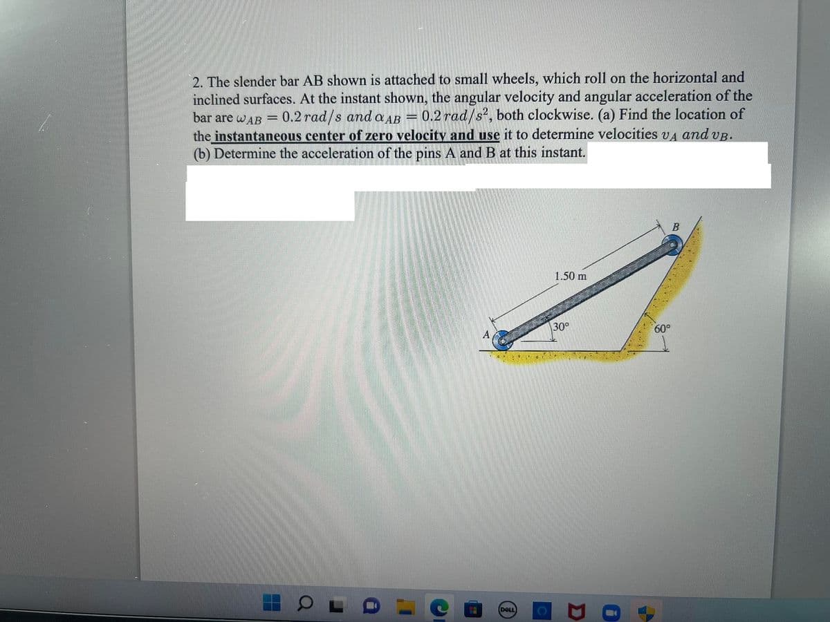 2. The slender bar AB shown is attached to small wheels, which roll on the horizontal and
inclined surfaces. At the instant shown, the angular velocity and angular acceleration of the
0.2 rad/s?, both clockwise. (a) Find the location of
bar are wAB
0.2 rad/s and a AB
the instantaneous center of zero velocity and use it to determine velocities va and vp.
(b) Determine the acceleration of the pins A and B at this instant.
1.50 m
30°
60°
(DELL
B.
