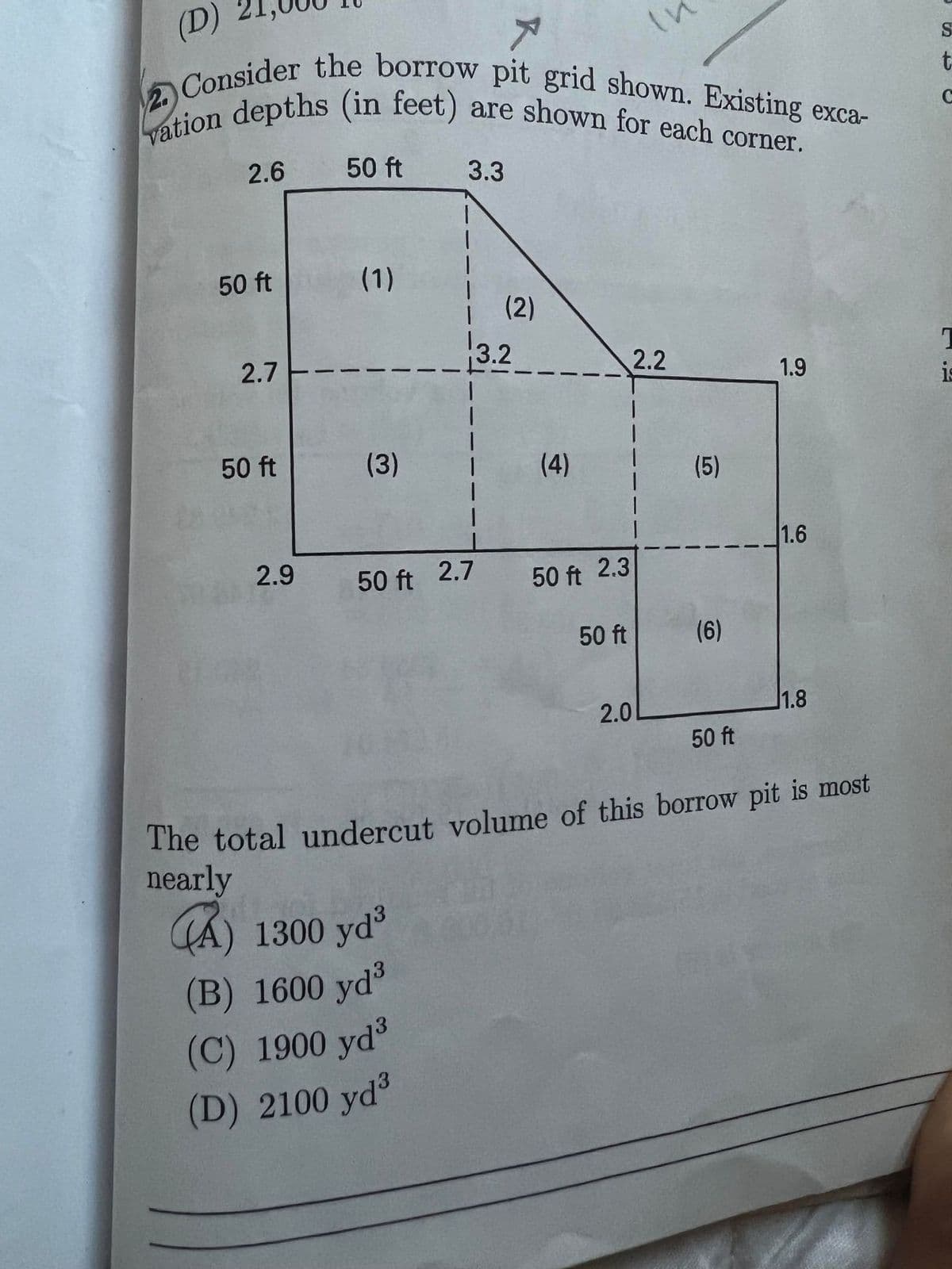 2 Consider the borrow pit grid shown. Existing exca-
(D)
S
(in feet) are shown for each corner.
vation depths
2.6
50 ft
3.3
1.
50 ft
(1)
(2)
3.2
2.7
2.2
1.9
50 ft
(3)
(4)
(5)
1.6
2.9
50 ft 2.7
50 ft 2.3
50 ft
(6)
2.0
1.8
50 ft
The total undercut volume of this borrow pit is most
nearly
CA) 1300 yd
(B) 1600 yd
(C) 1900 yd
(D) 2100 yd3
