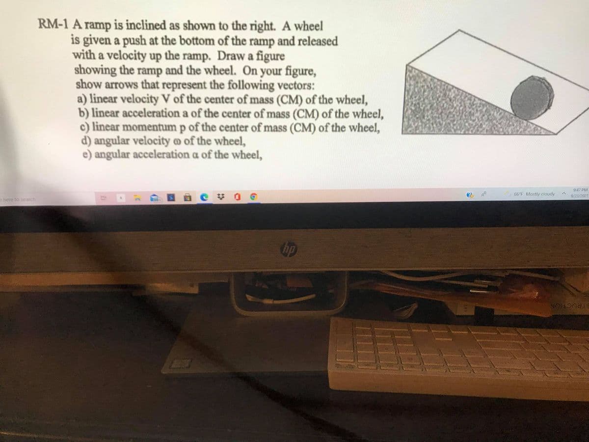 RM-1 A ramp is inclined as shown to the right. A wheel
is given a push at the bottom of the ramp and released
with a velocity up the ramp. Draw a figure
showing the ramp and the wheel. On your figure,
show arrows that represent the following vectors:
a) linear velocity V of the center of mass (CM) of the wheel,
b) linear acceleration a of the center of mass (CM) of the wheel,
c) linear momentum p of the center of mass (CM) of the wheel,
d) angular velocity @ of the wheel,
e) angular acceleration a of the wheel,
9:47 PM
66°F Mostly cloudy
9/23/2021
e here to search
RUCTION
LO
