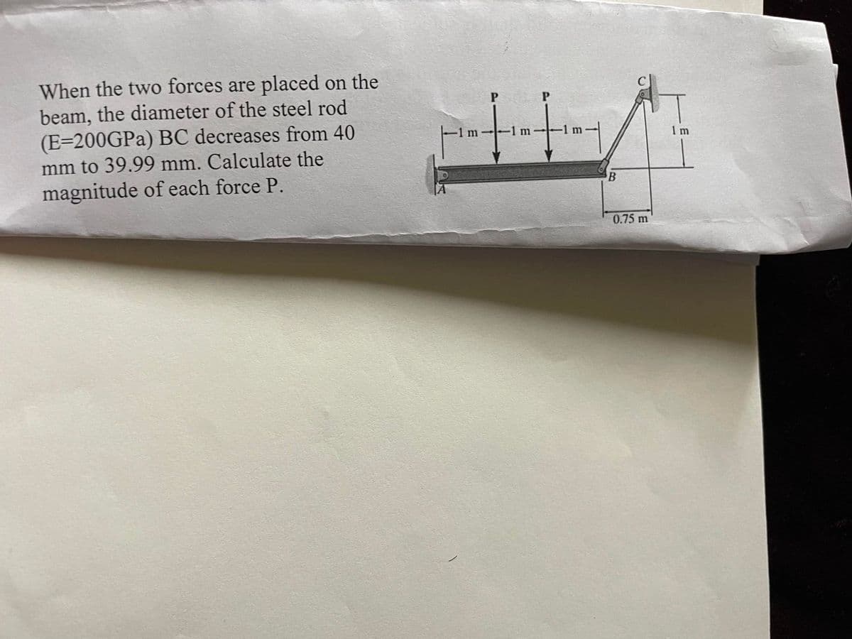 ### Problem Statement:

When the two forces are placed on the beam, the diameter of the steel rod (E=200 GPa) BC decreases from 40 mm to 39.99 mm. Calculate the magnitude of each force P.

### Diagram Explanation:

The diagram provided shows a beam setup with the following details:
- A beam is fixed at point A and rests on a roller support at point B.
- The beam extends horizontally from point A to point B, which is a distance of 2 meters.
- Forces, labeled as P, are applied vertically downwards at two points between A and B, each spaced 1 meter apart.
- An inclined steel rod, labeled BC, is attached from point B to point C. 
- The rod BC has a length of 1 meter vertically and 0.75 meters horizontally.
  
### Parameters:
- Modulus of Elasticity (E) for steel rod BC = 200 GPa.
- Original diameter of steel rod BC = 40 mm.
- Diameter of steel rod BC after the forces are applied = 39.99 mm.
  
### Objective:
Calculate the magnitude of each force P.