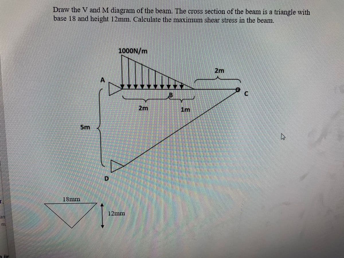 SE
a iir
Draw the V and M diagram of the beam. The cross section of the beam is a triangle with
base 18 and height 12mm. Calculate the maximum shear stress in the beam.
5m
18mm
D
1000N/m
12mm
2m
B
1m
2m
C
A