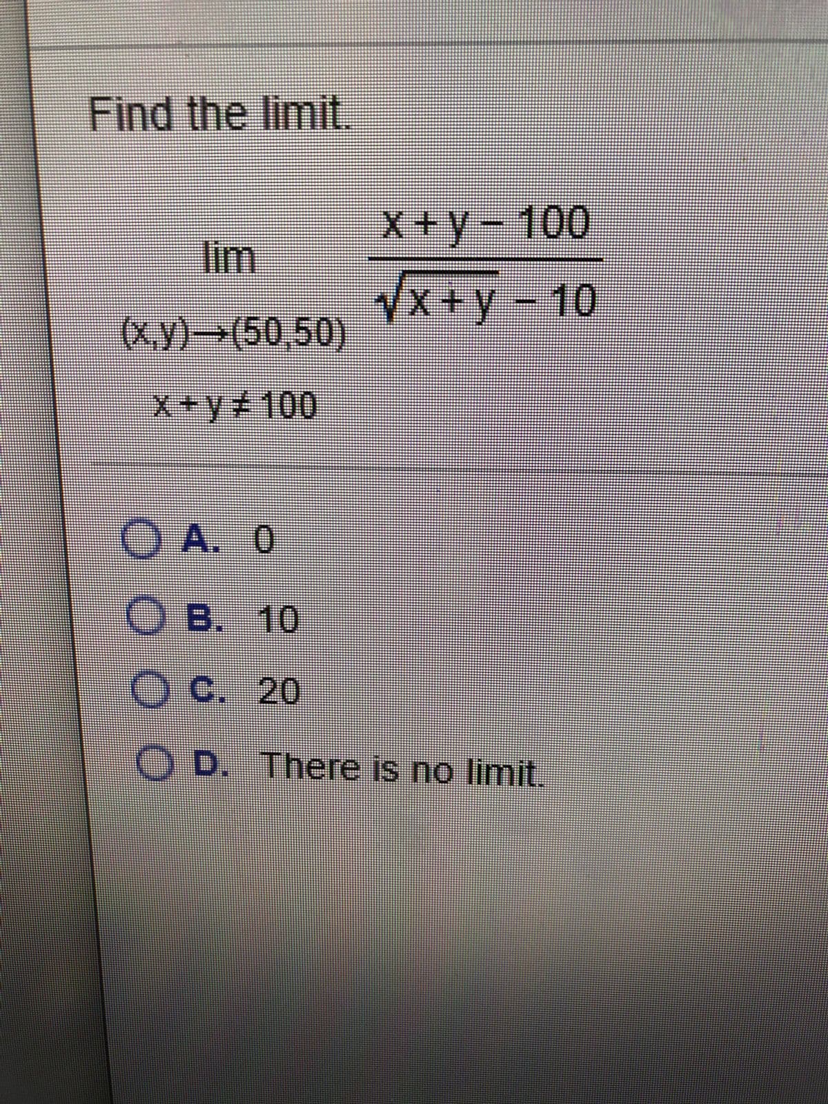 Find the limit.
X +y-100
lim
VX+y-10
(x.y)-→(50,50)
x+y+100
O A. 0
O B. 10
OC. 20
O D. There is no limit.
