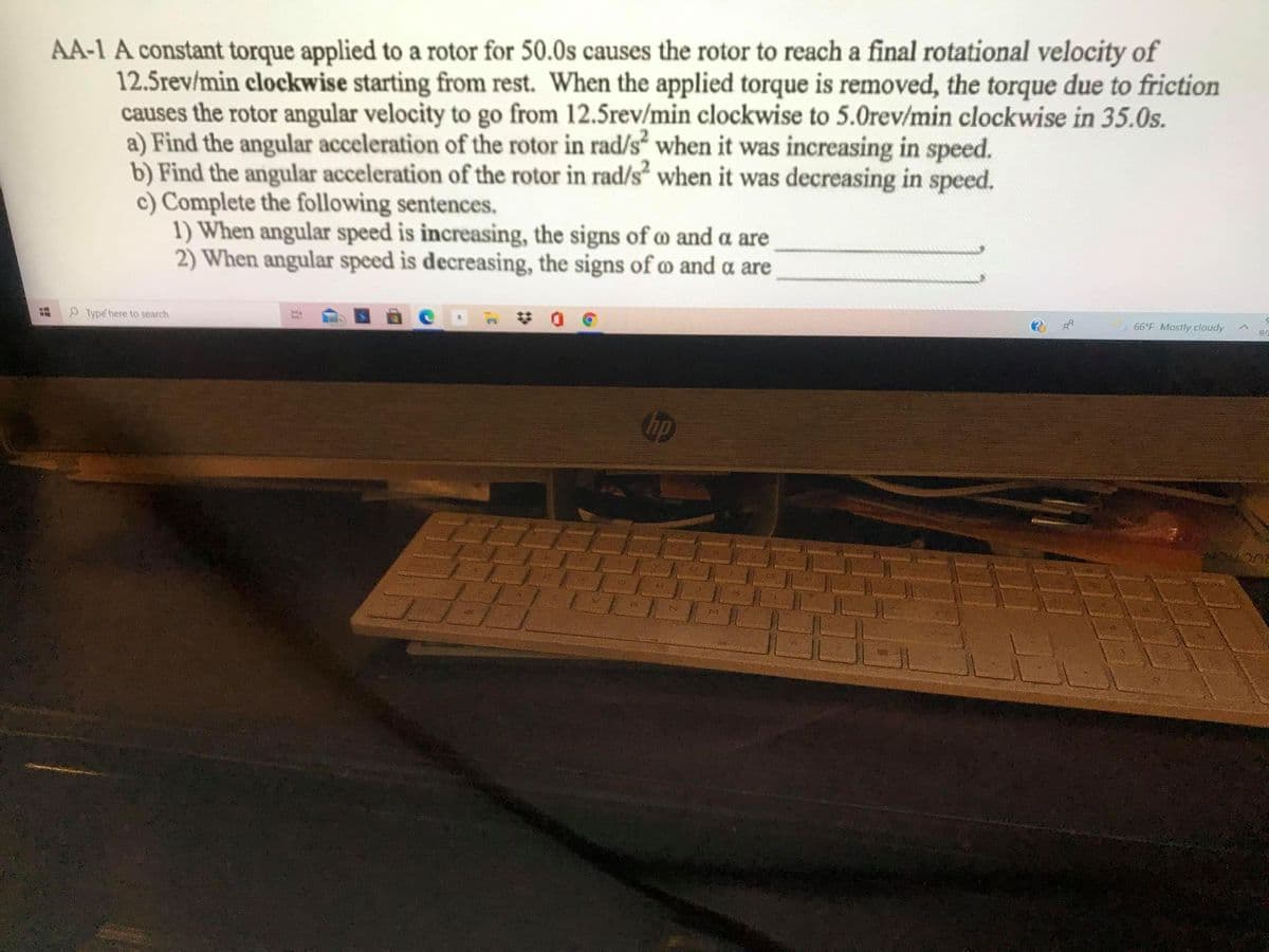 AA-1 A constant torque applied to a rotor for 50.0s causes the rotor to reach a final rotational velocity of
12.5rev/min clockwise starting from rest. When the applied torque is removed, the torque due to friction
causes the rotor angular velocity to go from 12.5rev/min clockwise to 5.0rev/min clockwise in 35.0s.
a) Find the angular acceleration of the rotor in rad/s“ when it was increasing in speed.
b) Find the angular acceleration of the rotor in rad/s² when it was decreasing in speed.
c) Complete the following sentences.
1) When angular speed is increasing, the signs of m and a are
2) When angular speed is decreasing, the signs of m and a are
P Type here to search
梦 0
66°F Mostly cloudy
9/
op
