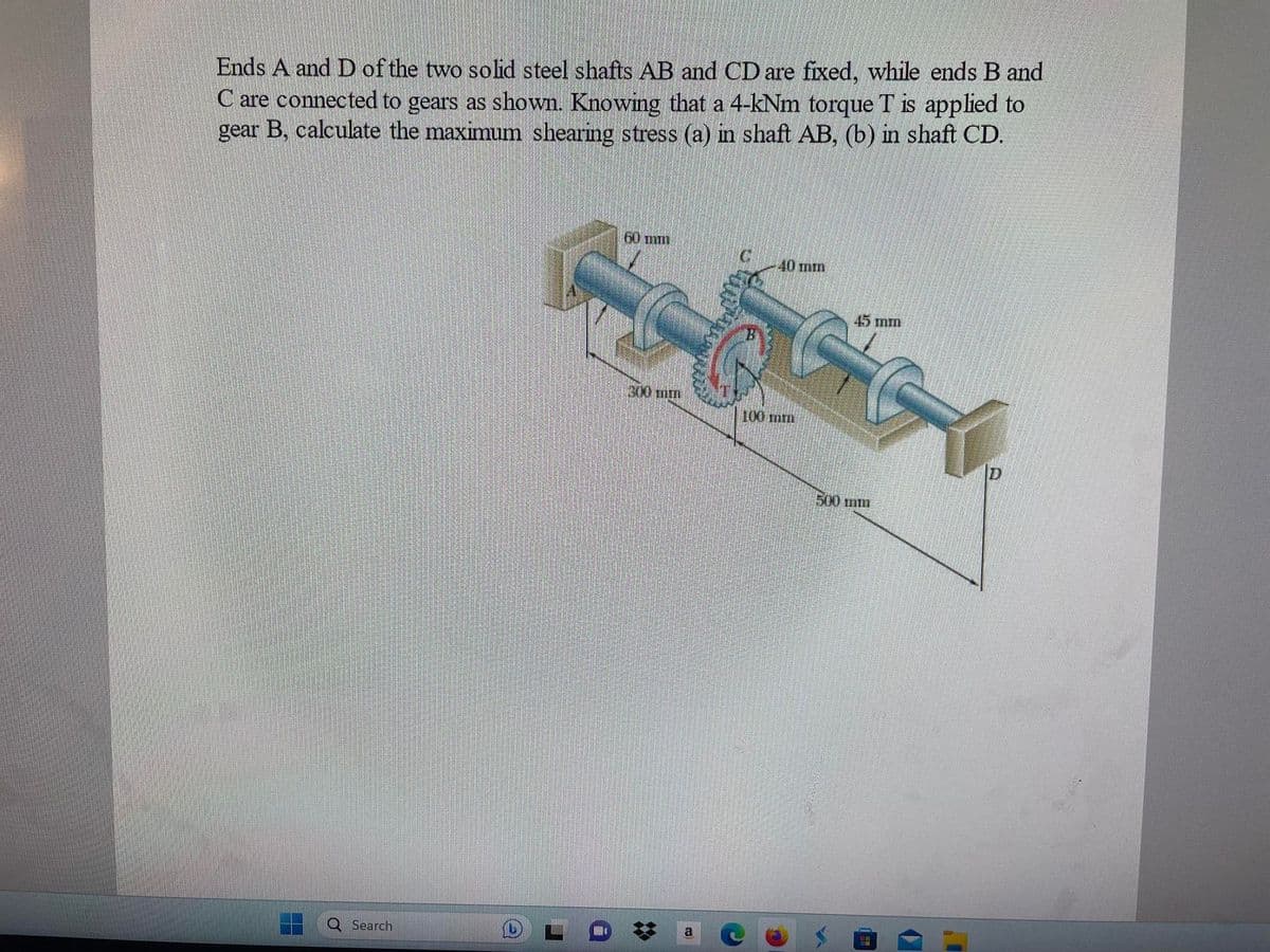 Ends A and D of the two solid steel shafts AB and CD are fixed, while ends B and
C are connected to gears as shown. Knowing that a 4-kNm torque T is applied to
gear B, calculate the maximum shearing stress (a) in shaft AB, (b) in shaft CD.
Search
60 mm
300 mm
a
40 mm
100 mm
45 mm
40
500 mm
H