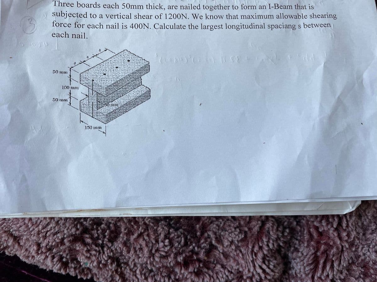 3
Three boards each 50mm thick, are nailed together to form an I-Beam that is
subjected to a vertical shear of 1200N. We know that maximum allowable shearing
force for each nail is 400N. Calculate the largest longitudinal spaciang s between
each nail.
50 mm
100 mm
50 mm
150 mm
380 mm
1980) (230) (TSE AN