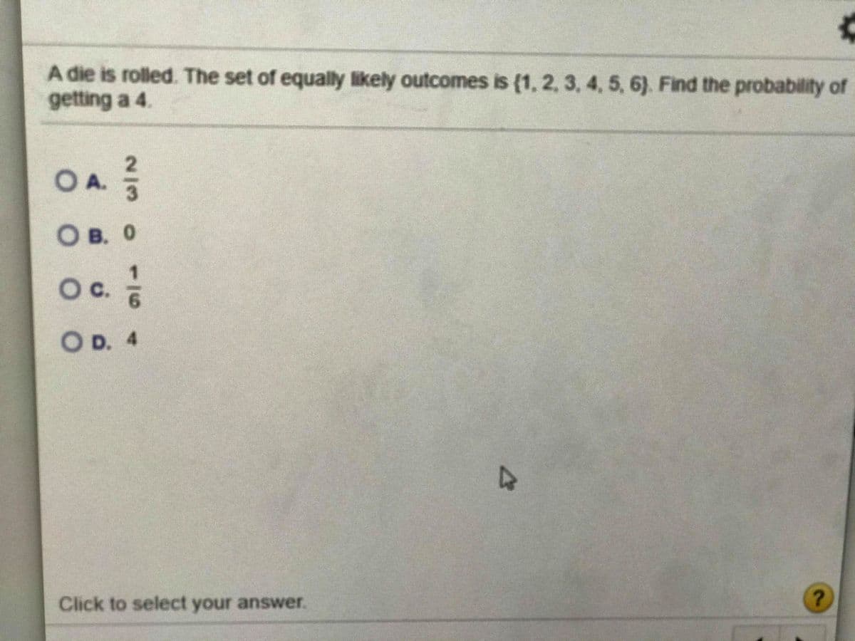 A die is rolled. The set of equally likely outcomes is (1, 2, 3, 4, 5, 6). Find the probability of
getting a 4.
OA.
О в. о
Oc.
O D. 4
Click to select your answer.
116
