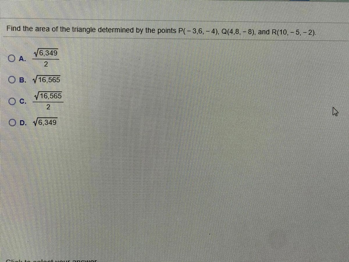 Find the area of the triangle determined by the points P(-3,6,-4), Q(4,8,-8), and R(10, - 5,-2)
6,349
O A.
2.
O B. 16,565
16,565
O C.
2
O D. 16,349
