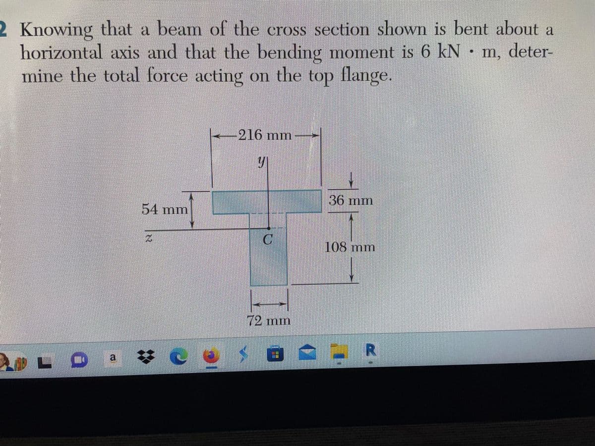 2 Knowing that a beam of the cross section shown is bent about a
horizontal axis and that the bending moment is 6 kN · m, deter-
mine the total force acting on the top flange.
54 mm
Ce
-216 mm
y
$
C
72 mm
36 mm
108 mm
R