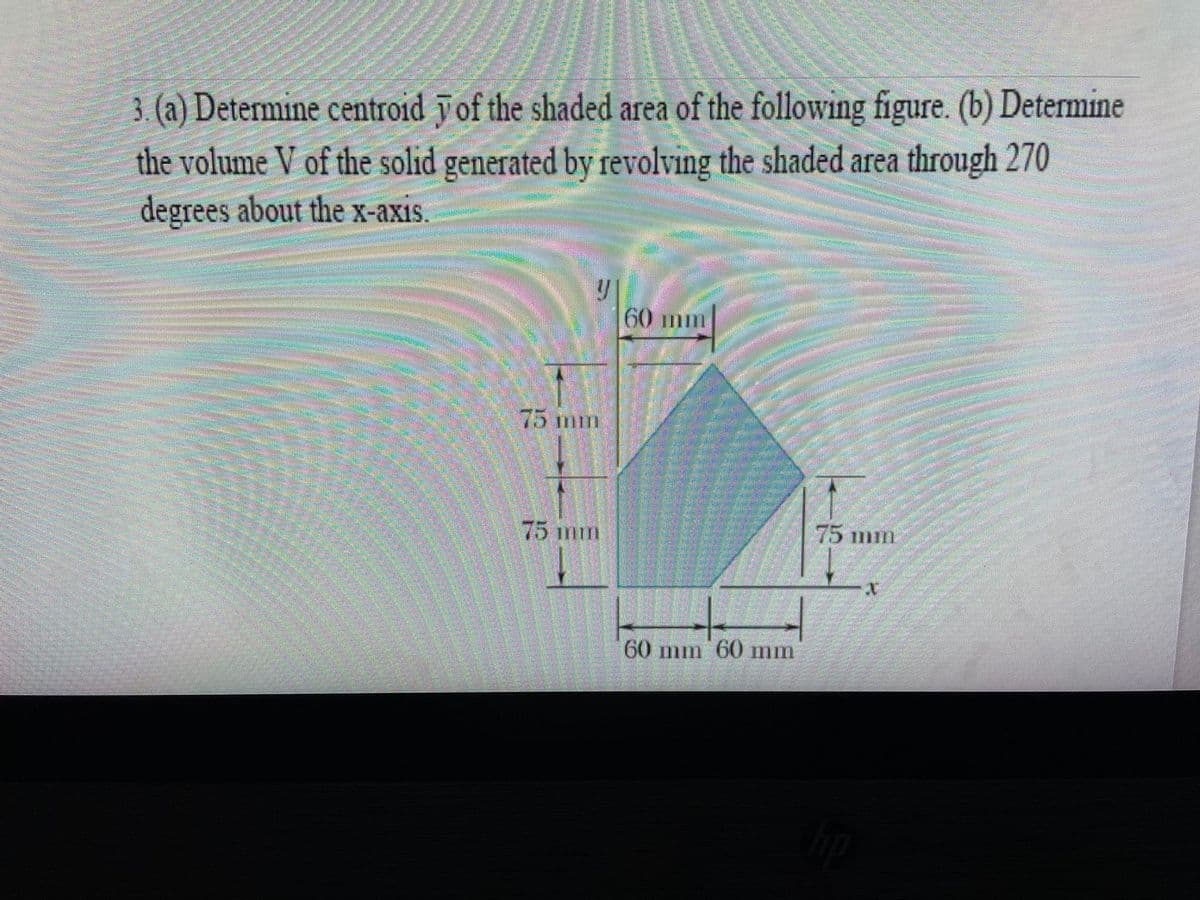 3. (a) Determine centroid
of the shaded area of the following figure. (b) Determine
the volume V of the solid generated by revolving the shaded area through 270
degrees about the x-axis.
75 mm
60 mm
60 mm 60 mm
75 mm
X