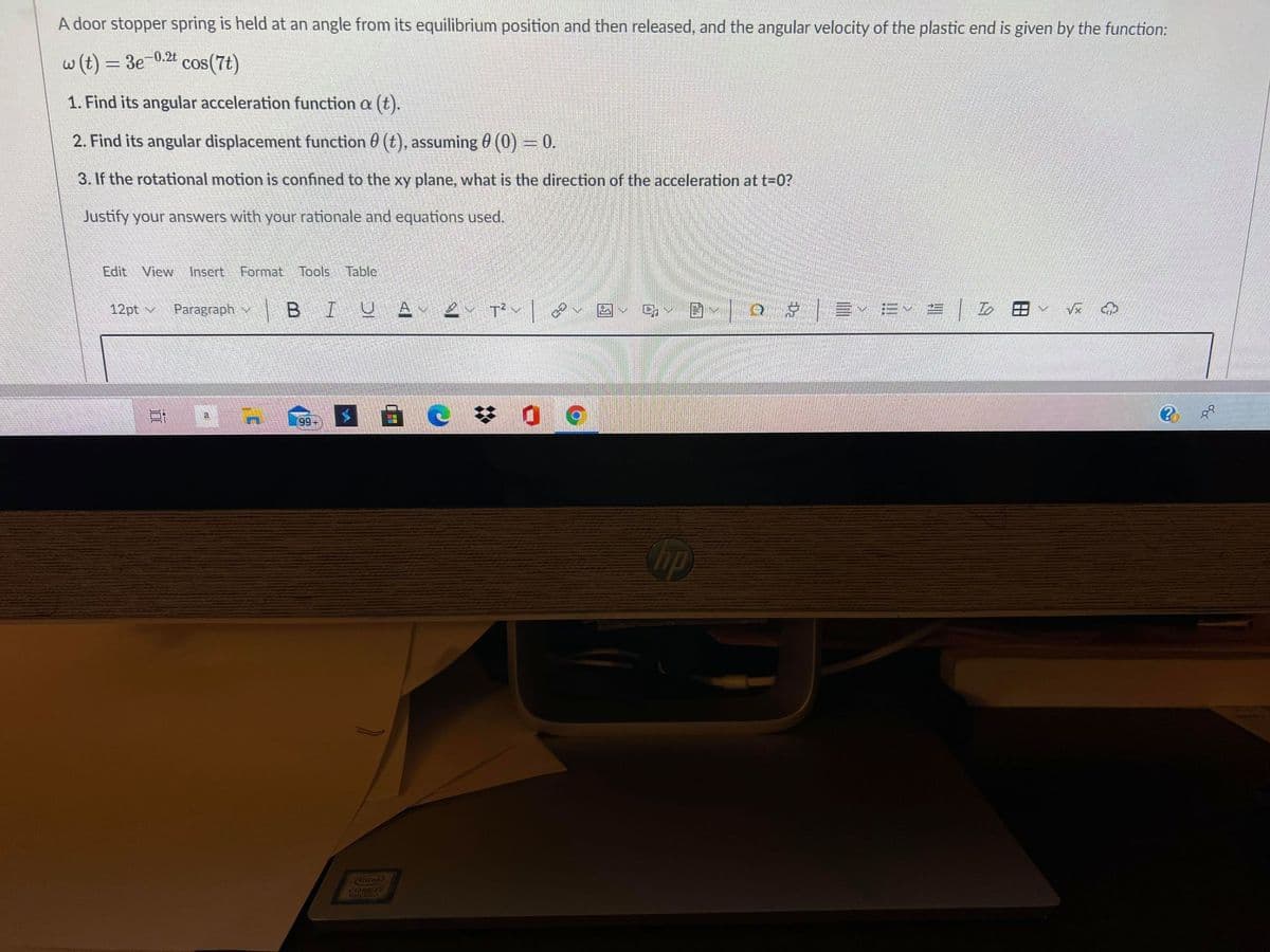 A door stopper spring is held at an angle from its equilibrium position and then released, and the angular velocity of the plastic end is given by the function:
w(t) = 3e-0.2t
cos(7t)
1. Find its angular acceleration function a (t).
2. Find its angular displacement function 0 (t), assuming 0 (0) = 0.
3. If the rotational motion is confined to the xy plane, what is the direction of the acceleration at t-0?
Justify your answers with your rationale and equations used.
Edit View Insert
Format Tools Table
12pt v
Paragraph
BIUA
99+
up
Cintel
CORE17
田
