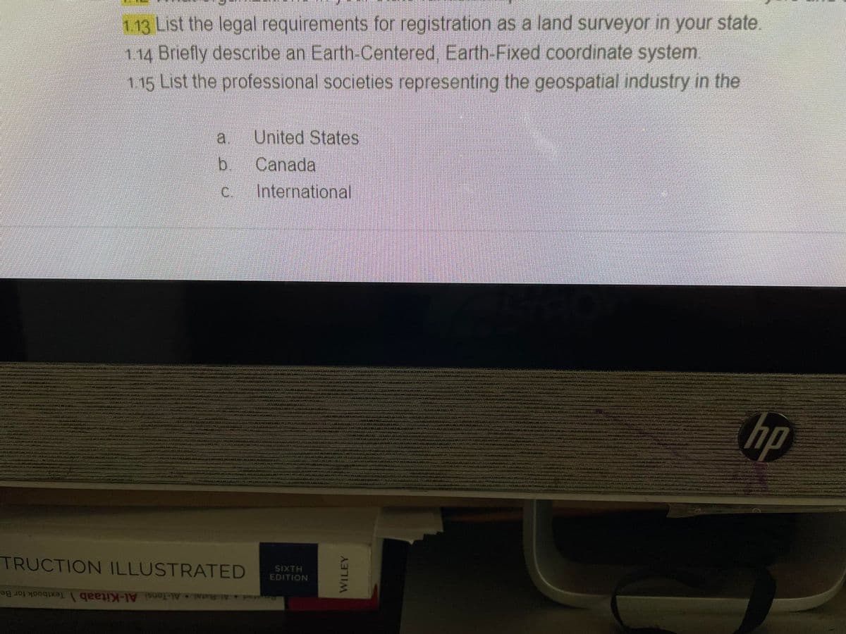 1.13 List the legal requirements for registration as a land surveyor in your state.
1.14 Briefly describe an Earth-Centered, Earth-Fixed coordinate system.
115 List the professional societies representing the geospatial industry in the
a
a
b
C.
TRUCTION ILLUSTRATED
United States
Canada
International
SIXTH
EDITION
WILEY
hp