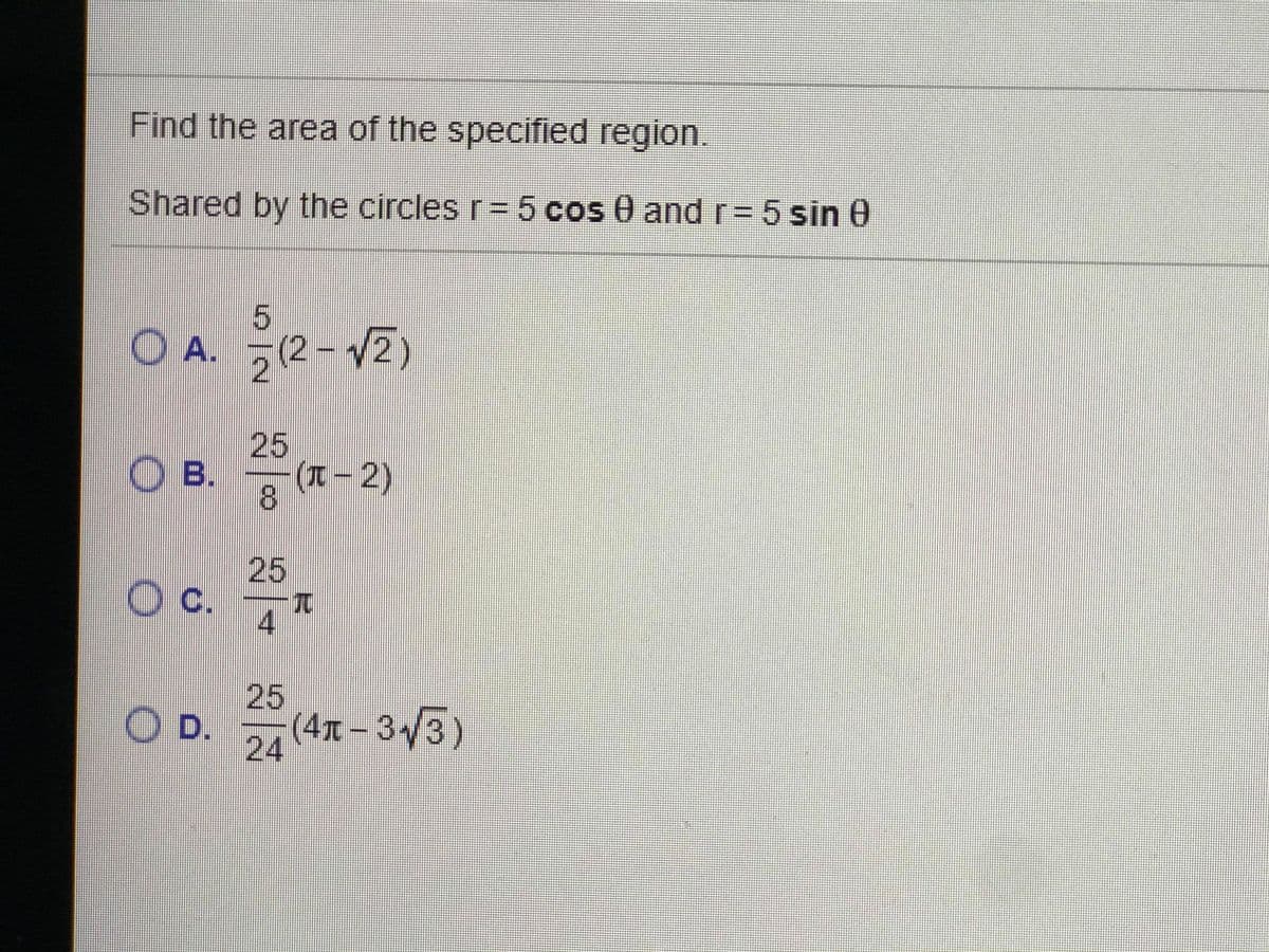 Find the area of the specified region.
Shared by the circles r=5 cos 0 andr= 5 sin 0
5.
O A. (2-V2)
25
O B.
8.
(兀-2)
25
c.
4
25
OD.
(4x-3y3)
24
