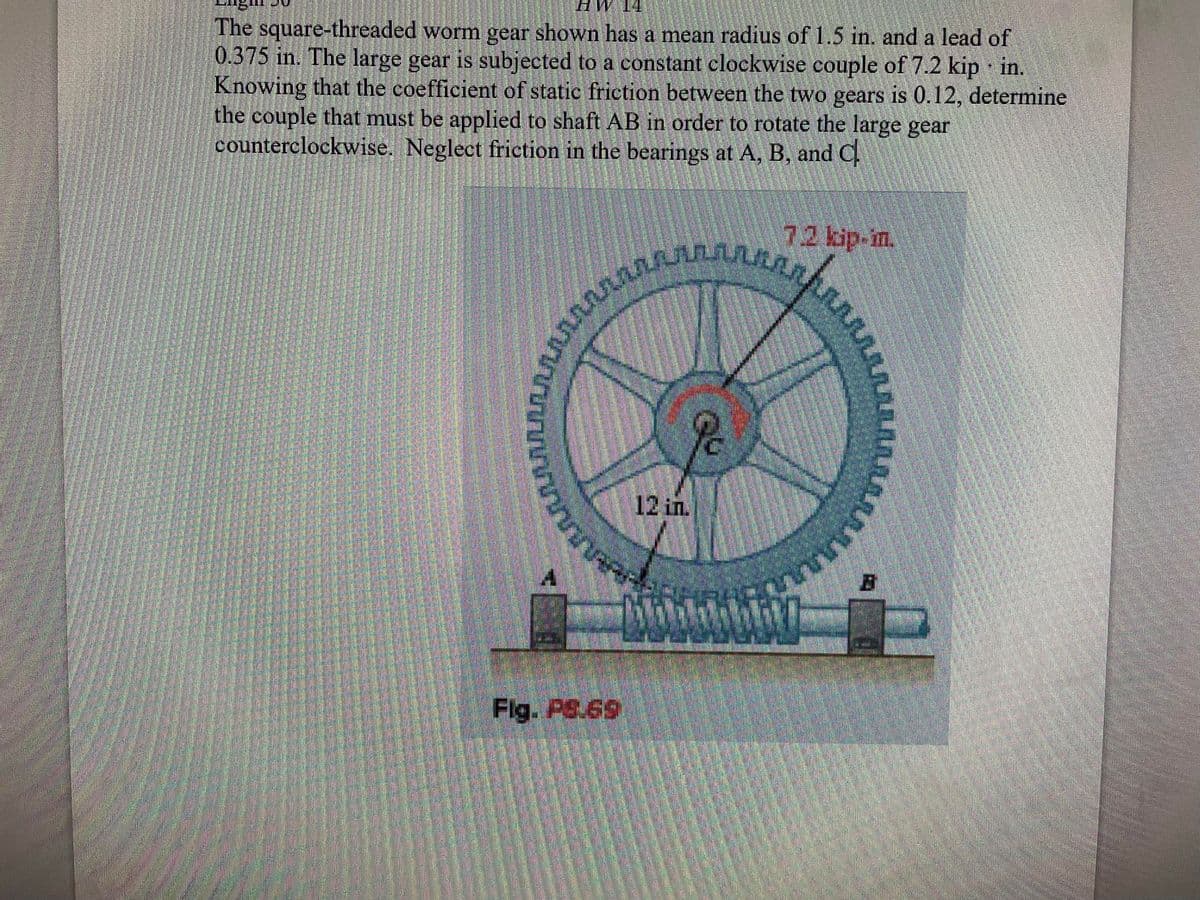 E
The square-threaded worm gear shown has a mean radius of 1.5 in. and a lead of
0.375 in. The large gear is subjected to a constant clockwise couple of 7.2 kip in.
Knowing that the coefficient of static friction between the two gears is 0.12, determine
the couple that must be applied to shaft AB in order to rotate the large gear
counterclockwise. Neglect friction in the bearings at A, B, and C
20 ประชุมของ
Fig. PS.69
12in.
ชุมชนบ