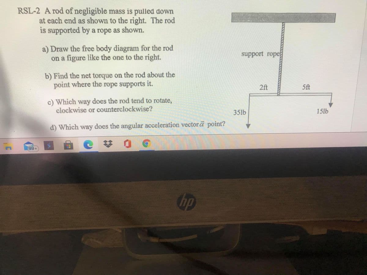 RSL-2 A rod of negligible mass is pulled down
at each end as shown to the right. The rod
is supported by a rope as shown.
a) Draw the free body diagram for the rod
on a figure like the one to the right.
support rope
b) Find the net torque on the rod about the
point where the rope supports it.
2ft
5ft
c) Which way does the rod tend to rotate,
clockwise or counterclockwise?
35lb
15lb
d) Which way does the angular acceleration vectora point?
99+
bp
