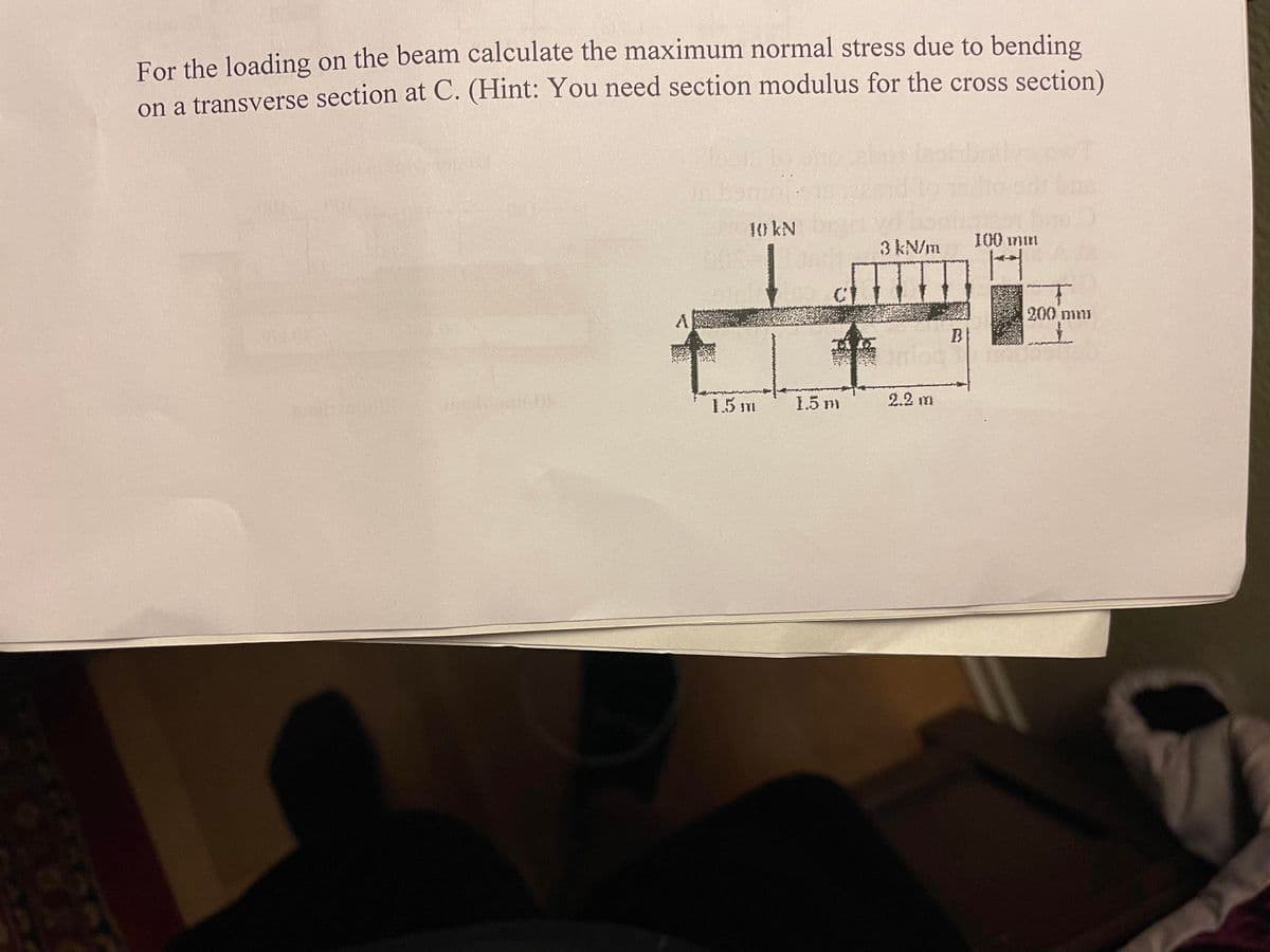 For the loading on the beam calculate the maximum normal stress due to bending
on a transverse section at C. (Hint: You need section modulus for the cross section)
10 kN
1.5 m
1.5 m
3 kN/m
2.2 m
B
100 min
200 mm