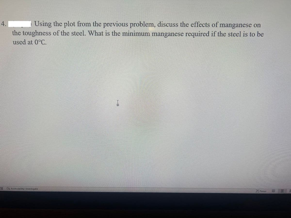 Using the plot from the previous problem, discuss the effects of manganese on
the toughness of the steel. What is the minimum manganese required if the steel is to be
4.
used at 0°C.
EO Accessibility: Investigate
O Focus
