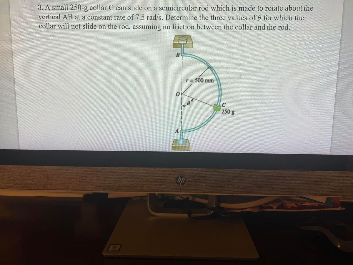 3. A small 250-g collar C can slide on a semicircular rod which is made to rotate about the
vertical AB at a constant rate of 7.5 rad/s. Determine the three values of 0 for which the
collar will not slide on the rod, assuming no friction between the collar and the rod.
B
= 500 mm
or
C
250 g
A
hp
