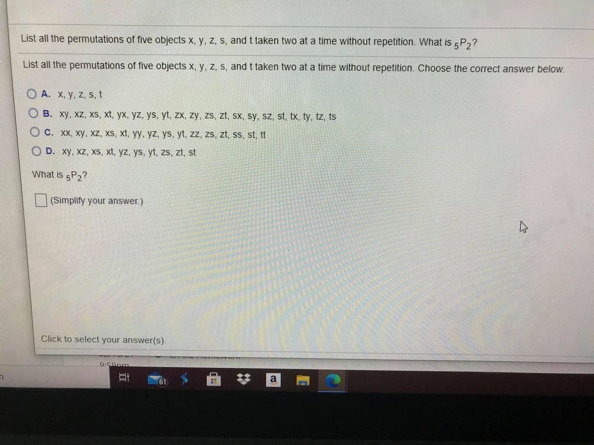 List all the permutations of five objects x, y, z, s, and t taken two at a time without repetition. What is P,?
List all the permutations of five objects x, y, z, s, and t taken two at a time without repetition. Choose the correct answer below.
O A. x, y, z, s, t
O B. xy, xz, xs, xt, yx, yz, ys, yt, zx, zy, zs, zt, sx, sy, sz, st, tx, ty, tz, ts
O C. XX, xy, xz, xs, xt, yy, yz, ys, yt, zz, zs, zt, ss, st, tt
O D. xy, xz, xs, xt, yz, ys, yt, zs, zt, st
What is 5P2?
(Simplify your answer.)
Click to select your answer(s).
61
近
