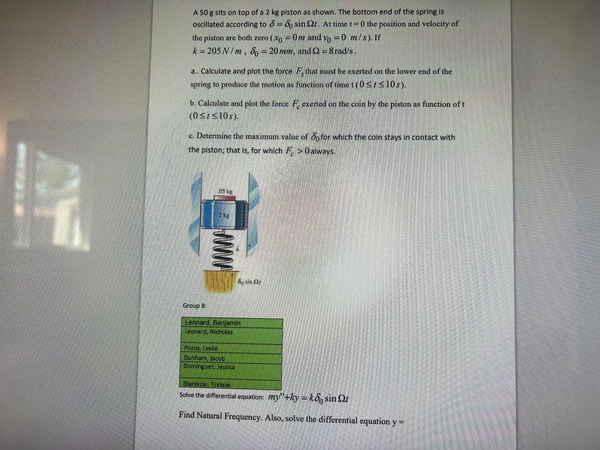 A 50 g sits on top of a 2 kg piston as shown. The bottom end of the spring is
oscillated according to 8 = 6, sin Qt. At time t= 0 the position and velocity of
the piston are both zero (xo = 0m and vo =0 m/s). If
k = 205 N/ m , 8, = 20 mm, and 2 = 8 rad/s.
a.. Calculate and plot the force F that must be exerted on the lower end of the
spring to produce the motion as function of time t (0<t<10s).
b. Calculate and plot the force F exerted on the coin by the piston as function of t
(0<1S10s).
c. Determine the maximum value of On for which the coin stays in contact with
the piston; that is, for which F, >0 always.
.05 kg
8g sin Qr
Group B:
Leonard, Benjamin
Leonard, Nicholas
Pozos, Leslie
Dunham, Jacob
Dominguez, Jesslca
Stanikzai, Torialai
Solve the differential equation: my"+ky=ko, sin t
Find Natural Frequency. Also, solve the differential equation y =
