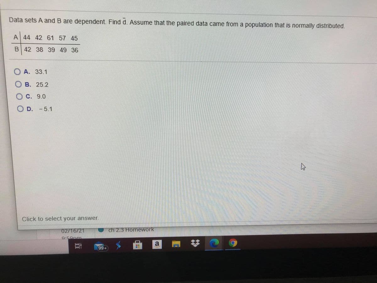 Data sets A and B are dependent. Find d. Assume that the paired data came from a population that is normally distributed.
A 44 42 61 57 45
B 42 38 39 49 36
O A. 33.1
B. 25.2
O C. 9.0
O D. -5.1
Click to select your answer.
02/16/21
ch 2.3 Homework
Geamstime
