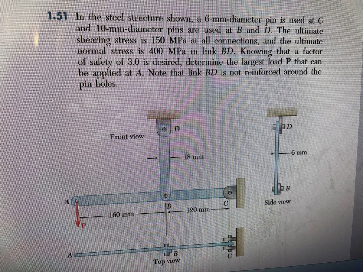 1.51 In the steel structure shown, a 6-mm-diameter pin is used at C
and 10-mm-diameter pins are used at B and D. The ultimate
shearing stress is 150 MPa at all connections, and the ultimate
normal stress is 400 MPa in link BD. Knowing that a factor
of safety of 3.0 is desired, determine the largest load P that can
be applied at A. Note that link BD is not reinforced around the
pin holes.
Front view
160 mm
13
D
CB
Top view
18 mm
120 mm
C
D
Side view
6 mm