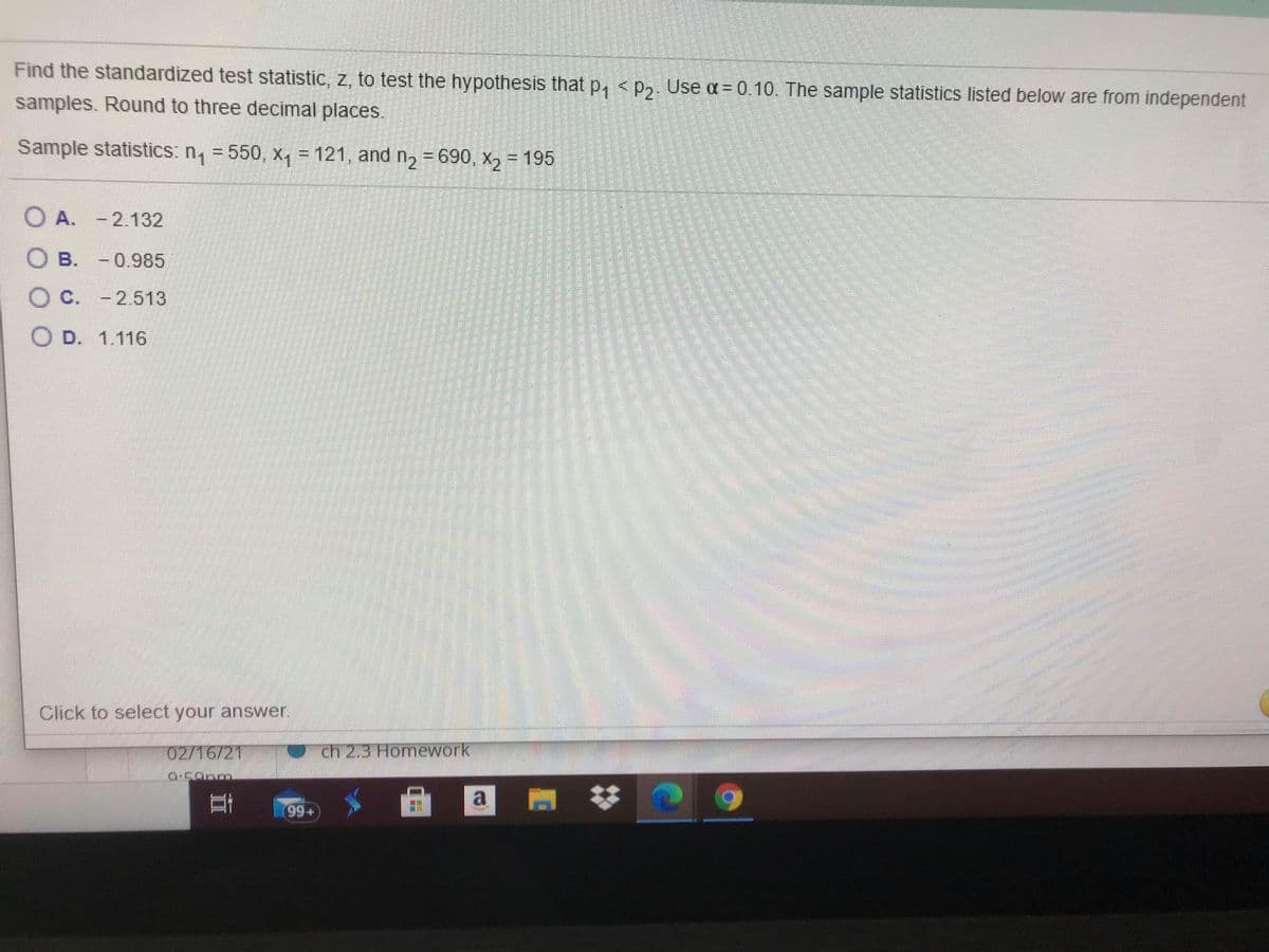 Find the standardized test statistic, z, to test the hypothesis that p, <p,. Use a= 0.10. The sample statistics listed below are from independent
samples. Round to three decimal places.
Sample statistics: n, = 550, x, = 121, and n, = 690, x2 = 195
O A. - 2.132
O B. -0.985
O C. - 2.513
O D. 1.116
Click to select your answer.
02/16/21
ch 2,3 Homework
a
%23
99+
