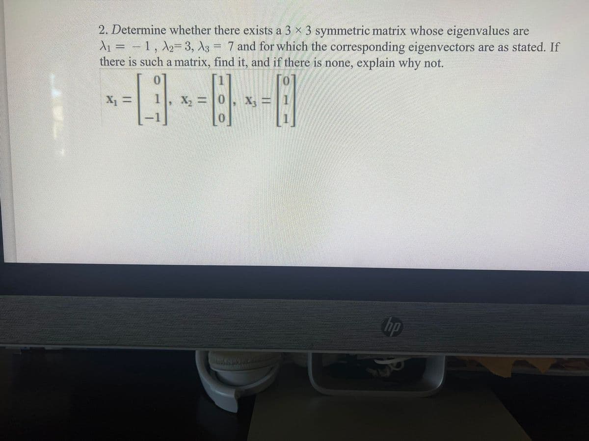 2. Determine whether there exists a 3 x 3 symmetric matrix whose eigenvalues are
d1 = – 1, A2= 3, \3 = 7 and for which the corresponding eigenvectors are as stated. If
there is such a matrix, find it, and if there is none, explain why not.
X, =
X, =0
X3 =
hp
