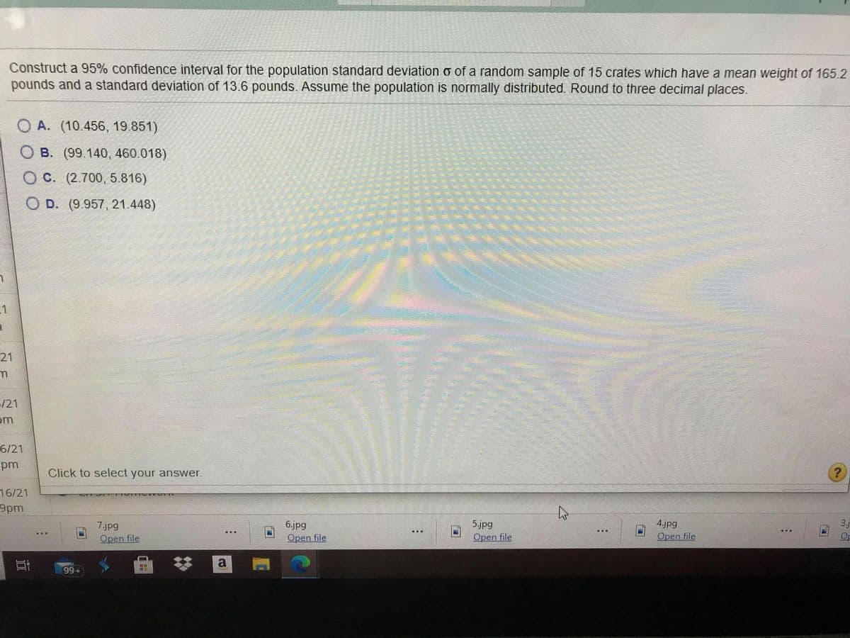 Construct a 95% confidence interval for the population standard deviation o of a random sample of 15 crates which have a mean weight of 165.2
pounds and a standard deviation of 13.6 pounds. Assume the population is normally distributed. Round to three decimal places.
O A. (10.456, 19.851)
O B. (99.140, 460.018)
O C. (2.700, 5.816)
O D. (9.957, 21.448)
21
/21
em
6/21
pm
Click to select your answer.
16/21
9pm
4jpg
3.j
6.jpg
Open file
5.jpg
Open file
7.jpg
Open file
Open file
99+
