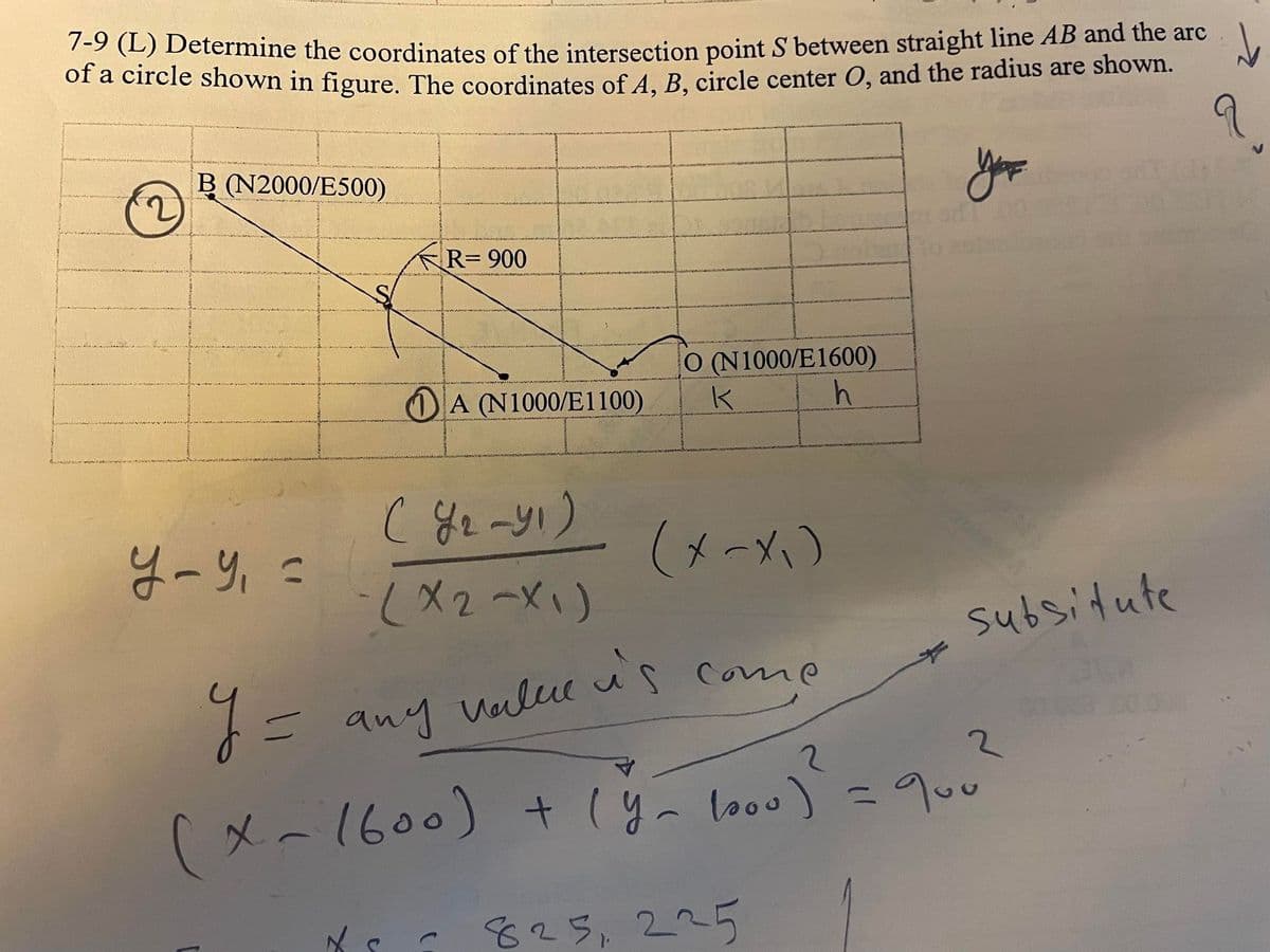 7-9 (L) Determine the coordinates of the intersection point S between straight line AB and the arc
of a circle shown in figure. The coordinates of A, B, circle center O, and the radius are shown.
you
(2)
B (N2000/E500)
y-y₁ =
Y =
R=900
A (N1000/E1100)
С Уг-у! )
-(x2-x1)
(x-x₁)
= any value is come
C
O (N1000/E1600)
K
h
subsitute
(x-1600) + (y_1000) = 900
2
8251 225
↓
q