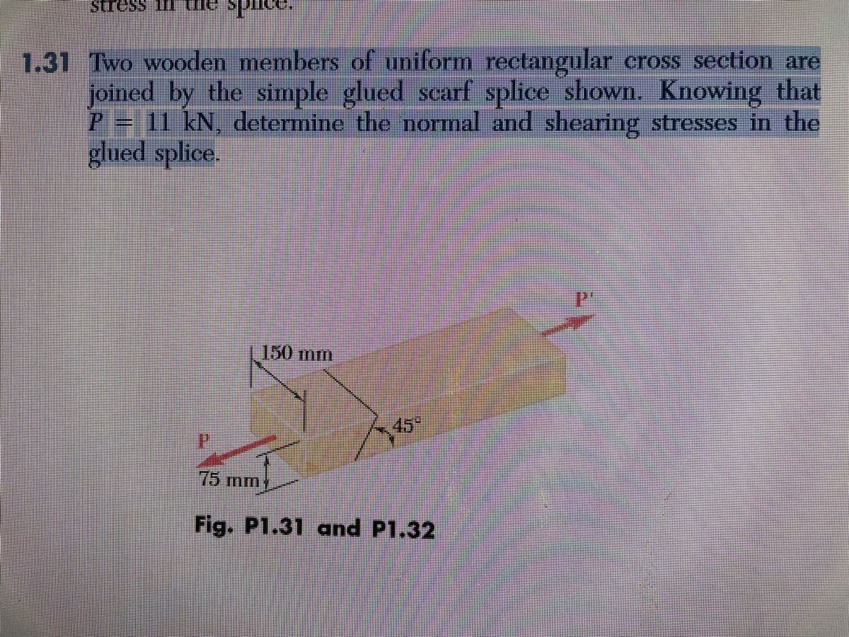 stress 10 ul spuse
1.31 Two wooden members of uniform rectangular cross section are
joined by the simple glued scarf splice shown. Knowing that
P = 11 kN, determine the normal and shearing stresses in the
glued splice.
150 mm
75 m
Fig. P1.31 and P1.32