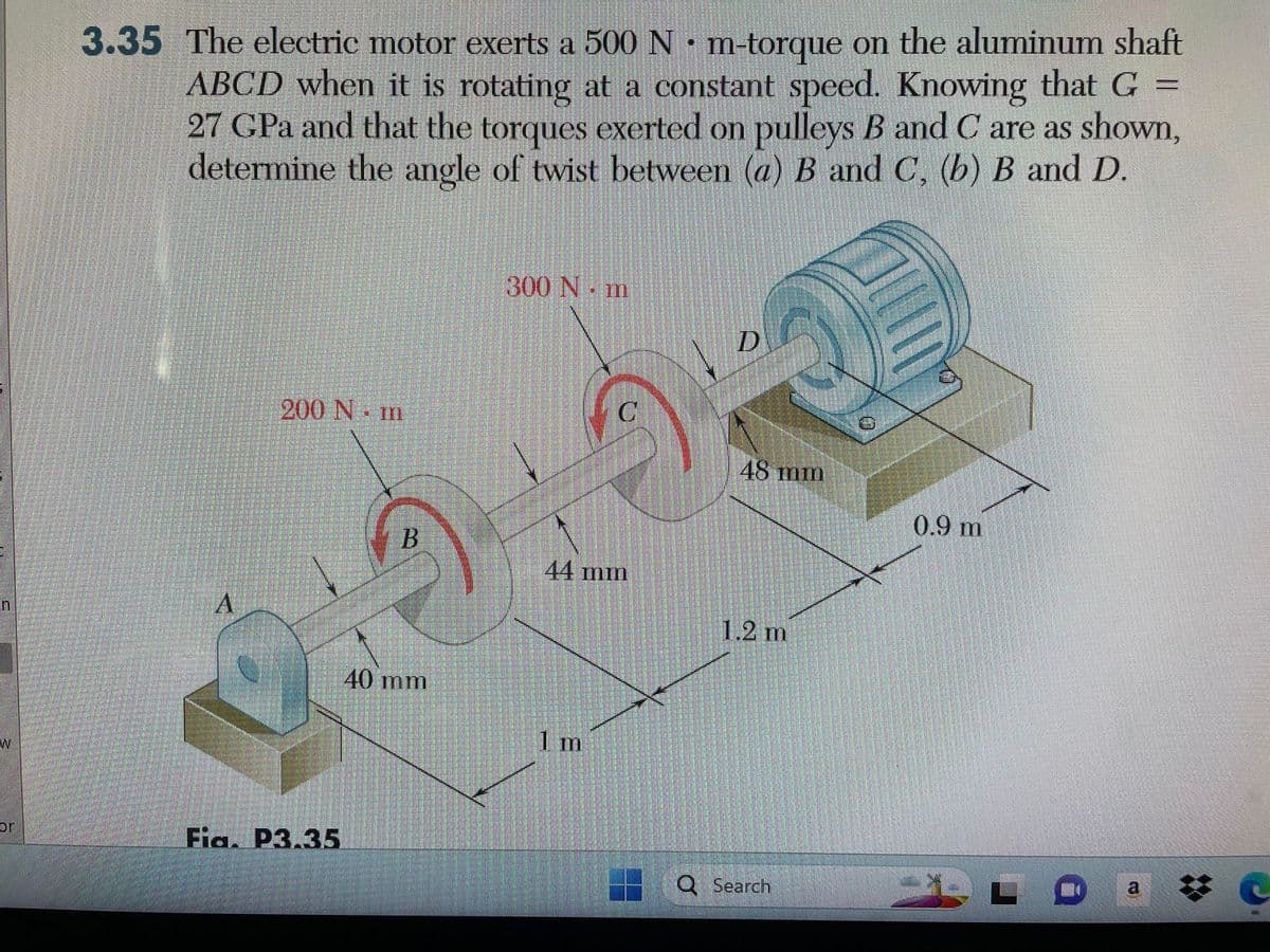 W
br
=
3.35 The electric motor exerts a 500 N· m-torque on the aluminum shaft
ABCD when it is rotating at a constant speed. Knowing that G
27 CPa and that the torques exerted on pulleys B and C are as shown,
determine the angle of twist between (a) B and C, (b) B and D.
A
200 Nm
Fia. P3.35
B
40 mm
300 Nm
C
44 mm
1 m
D
48 mm
1.2 m
Q Search
0.9 m