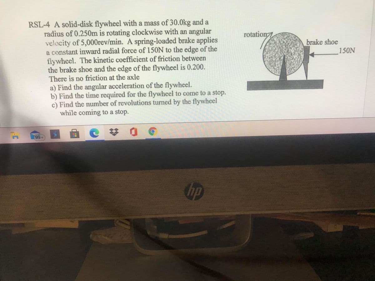 RSL-4 A solid-disk flywheel with a mass of 30.0kg and a
radius of 0.250m is rotating clockwise with an angular
velocity of 5,000rev/min. A spring-loaded brake applies
a constant inward radial force of 150N to the edge of the
flywheel. The kinetic coefficient of friction between
the brake shoe and the edge of the flywheel is 0.200.
There is no friction at the axle
a) Find the angular acceleration of the flywheel.
b) Find the time required for the flywheel to come to a stop.
c) Find the number of revolutions turned by the flywheel
while coming to a stop.
rotation7
brake shoe
150N
(99+
hp
