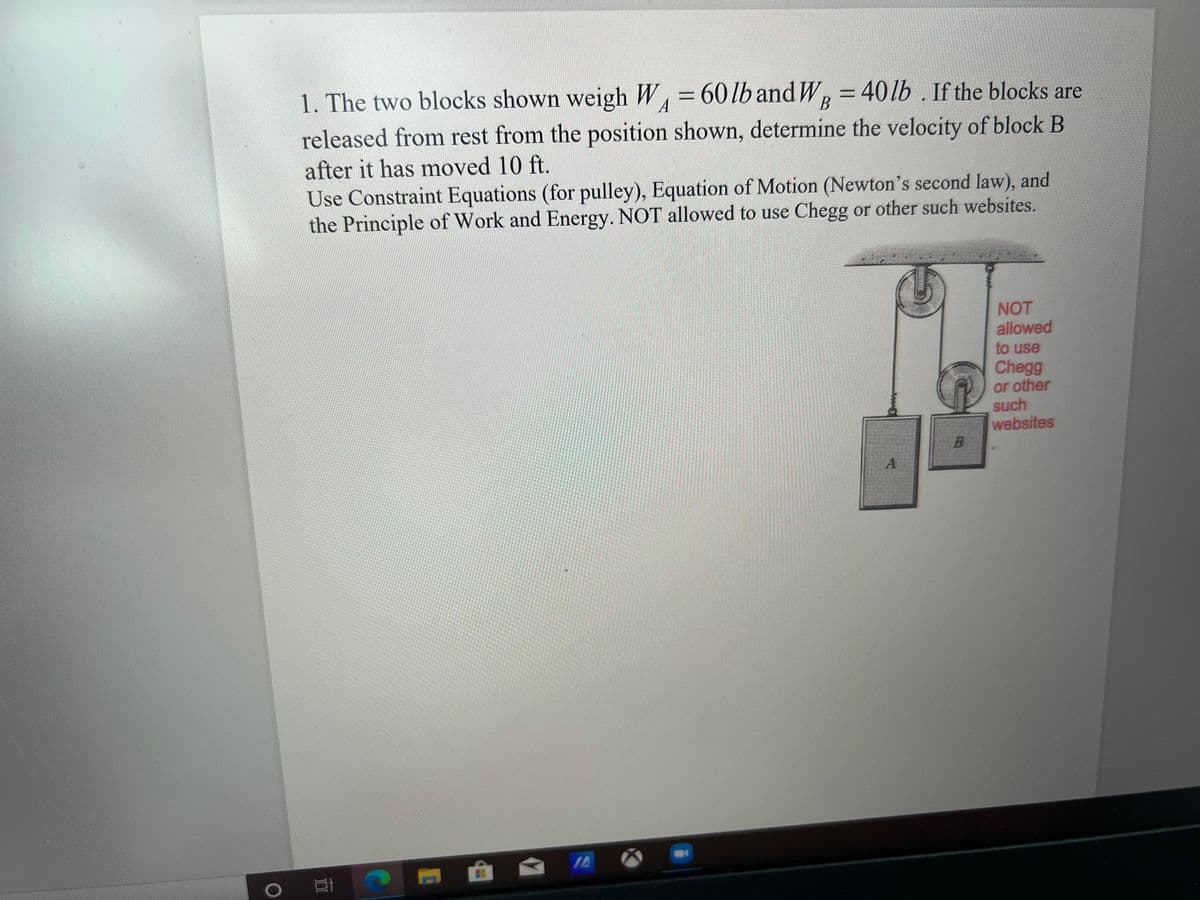 1. The two blocks shown weigh W = 60lb and W, = 40lb . If the blocks are
released from rest from the position shown, determine the velocity of block B
A
В
after it has moved 10 ft.
Use Constraint Equations (for pulley), Equation of Motion (Newton's second law), and
the Principle of Work and Energy. NOT allowed to use Chegg or other such websites.
NOT
allowed
to use
Chegg
or other
such
websites
B.
