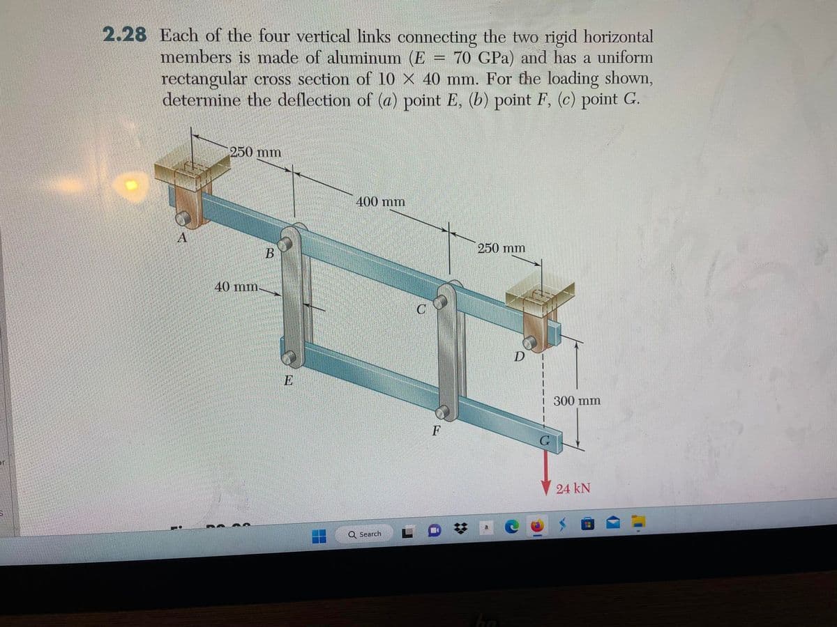 2.28 Each of the four vertical links connecting the two rigid horizontal
members is made of aluminum (E = 70 GPa) and has a uniform
rectangular cross section of 10 × 40 mm. For the loading shown,
determine the deflection of (a) point E, (b) point F, (c) point G.
A
250 mm
40 mm.
B
400 mm
Q Search
F
250 mm
hn
D
300 mm
24 KN
T