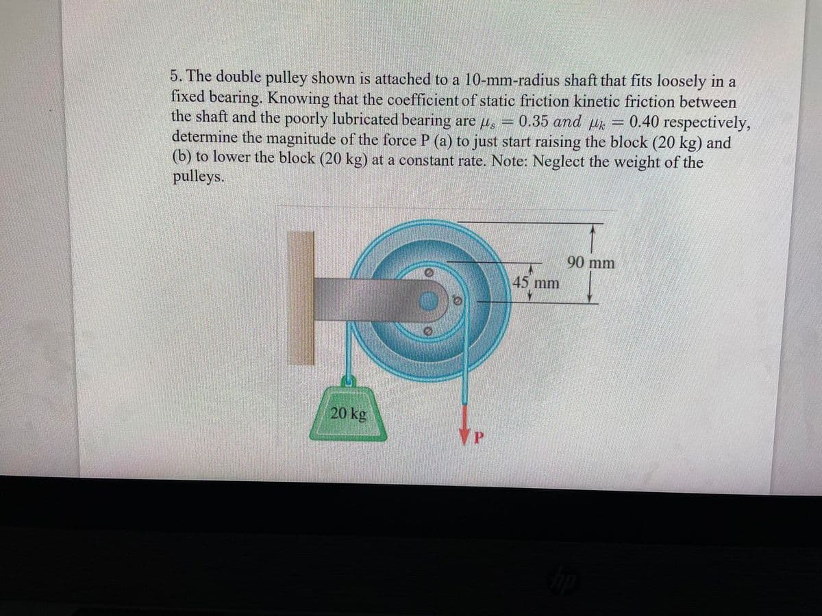 5. The double pulley shown is attached to a 10-mm-radius shaft that fits loosely in a
fixed bearing. Knowing that the coefficient of static friction kinetic friction between
the shaft and the poorly lubricated bearing are g = 0.35 and μ = 0.40 respectively,
determine the magnitude of the force P (a) to just start raising the block (20 kg) and
(b) to lower the block (20 kg) at a constant rate. Note: Neglect the weight of the
pulleys.
13
20 kg
VP
45 mm
90 mm
hip