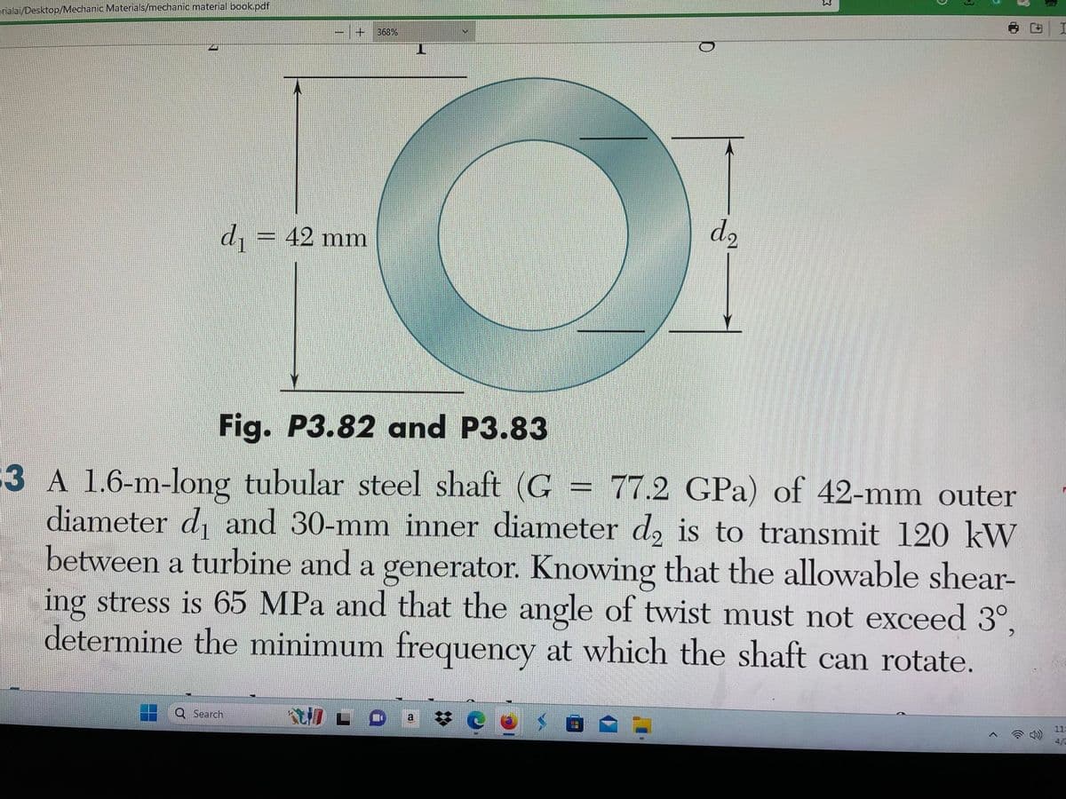 erialai/Desktop/Mechanic Materials/mechanic material book.pdf
d₁ = 42 mm
368%
O
Q Search
D
d₂
W
5
1
Fig. P3.82 and P3.83
3 A 1.6-m-long tubular steel shaft (G = 77.2 GPa) of 42-mm outer
diameter d₁ and 30-mm inner diameter d₂ is to transmit 120 kW
between a turbine and a generator. Knowing that the allowable shear-
ing stress is 65 MPa and that the angle of twist must not exceed 3°,
determine the minimum frequency at which the shaft can rotate.
F