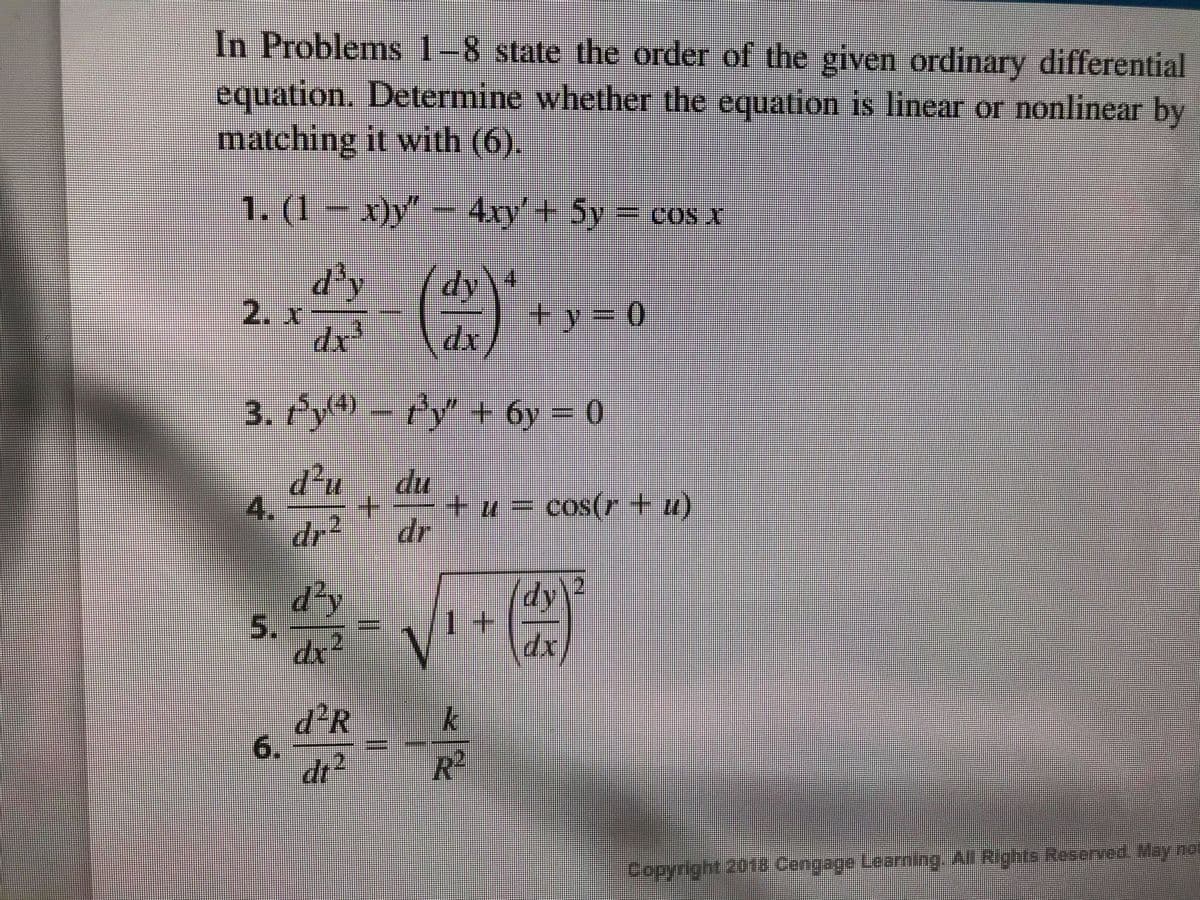 In Problems 1-8 state the order of the given ordinary differential
equation. Determine whether the equation is linear or nonlinear by
matching it with (6).
1. (1 – x)y" – 4xry'+ 5y
=cos.
d'y
2. x
dy
\
+ y=D0
dr
3. fy4) – fy" + 6y = 0
.
d²u
du
4.
+.
+ + = cos(r+u)
dr2
dr
d²y
5.
dr²
dy
1+
xp
d²R
6.
dr2
R²
Copyright 2018 Cengage Learning Al Rights Reserved May not
