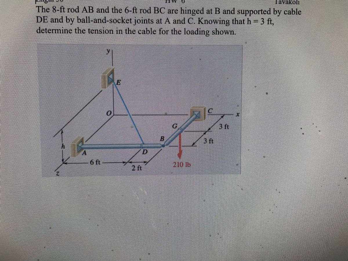 Tavakoli
The 8-ft rod AB and the 6-ft rod BC are hinged at B and supported by cable
DE and by ball-and-socket joints at A and C. Knowing that h = 3 ft,
determine the tension in the cable for the loading shown.
6 ft
B
210 lb
716
3 ft
3 ft