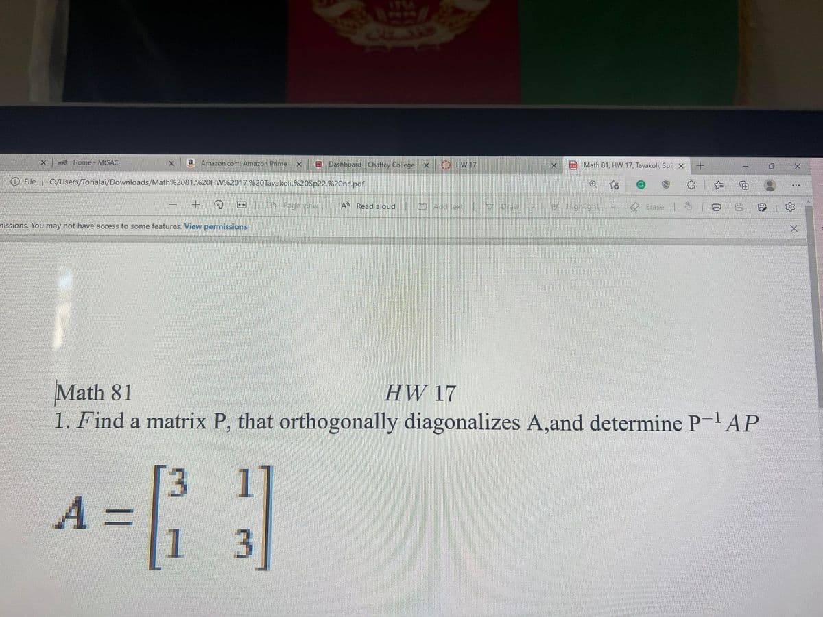 Home MESAC
a
Amazon.com: Amazon Prime
O Dashboard - Chaffey College x
HW 17
FO Math 81, HW 17, Tavakoli, Sp2 x
O File C/Users/Torialai/Downloads/Math%2081,%20HW%2017,%20Tavakoli,%20Sp22.%20nc.pdf
...
国 geew
A Read aloud 0 Aadte 0
Hghight
O Erase
nissions. You may not have access to some features. View permissions
Math 81
1. Find a matrix P, that orthogonally diagonalizes A,and determine PAP
HW 17
3.
A%3D
