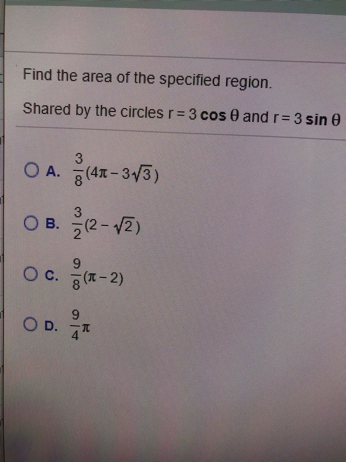 Find the area of the specified region.
Shared by the circles r= 3 cos 0 and r= 3 sin 0
O A. (41-3/3)
8.
O B. 2- V2)
(2- 2)
6.
c.
g (T - 2)
8.
6.
OD.
T.
4
