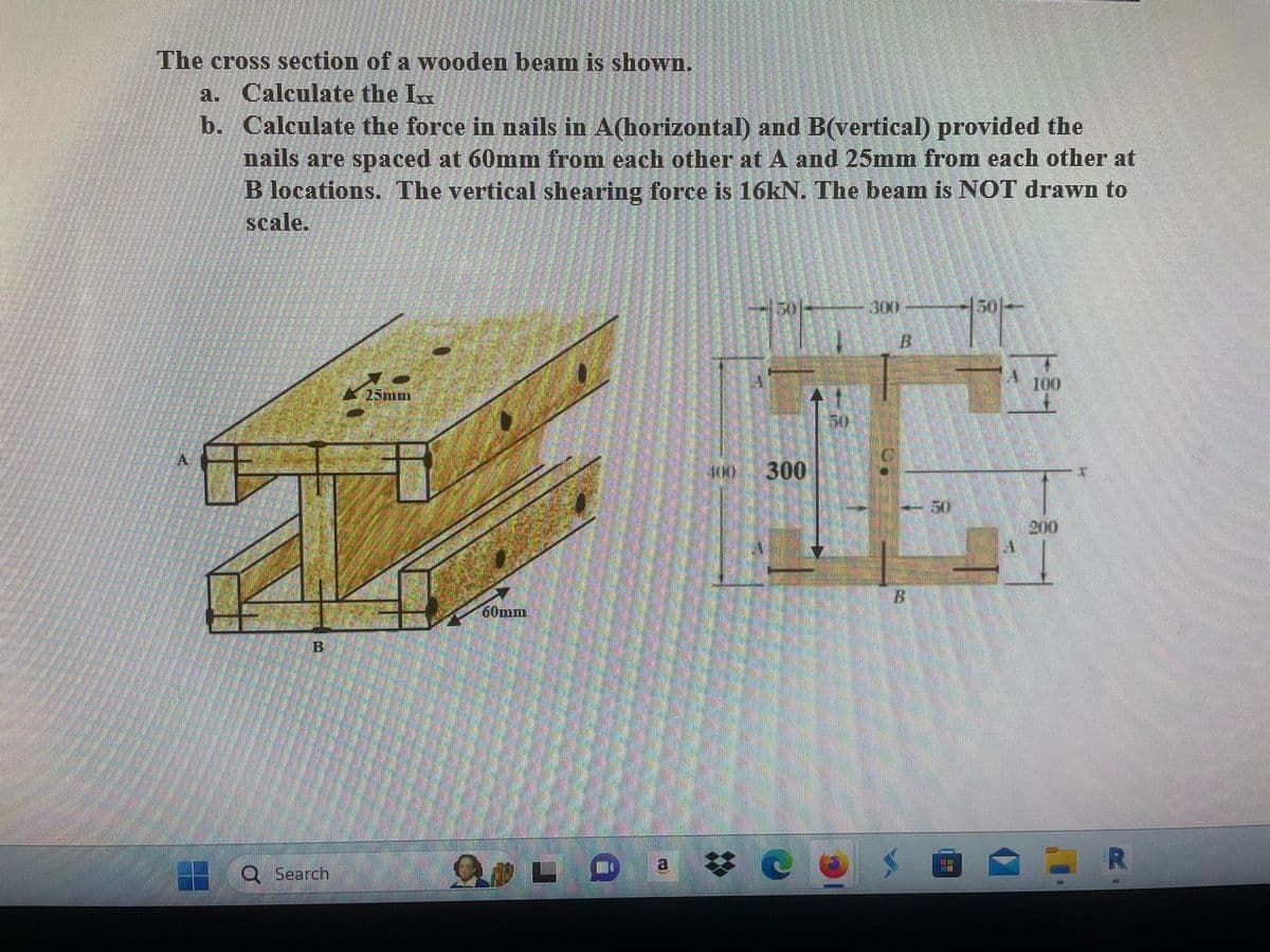 The cross section of a wooden beam is shown.
a. Calculate the I
b. Calculate the force in nails in A(horizontal) and B(vertical) provided the
nails are spaced at 60mm from each other at A and 25mm from each other at
B locations. The vertical shearing force is 16kN. The beam is NOT drawn to
scale.
A
▬▬
B
Q Search
60mm
d
JAN) 300
#e
3001
501
100
200
R