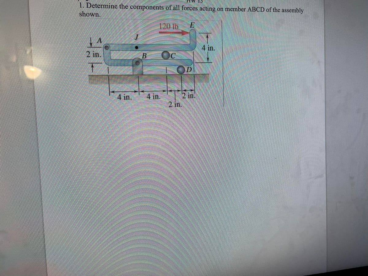 1. Determine the components of all forces acting on member ABCD of the assembly
shown.
E
A
4 in.
B
120 lb
4 in.
C
D
2 in.
2 in.
4 in.