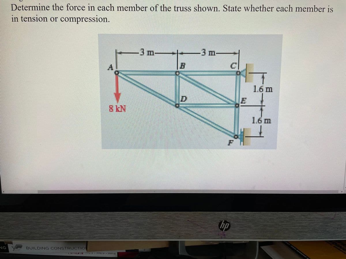 NG
Determine the force in each member of the truss shown. State whether each member is
in tension or compression.
BUILDING CONSTRUCTION
8 KN
- perg
3 m-
D
-3 m-
F
hp
E
1.6 m
1.6 m
DING