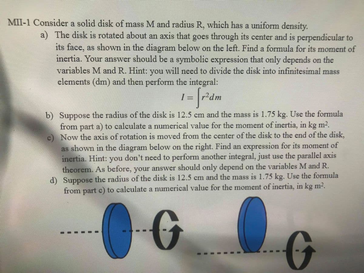 MII-1 Consider a solid disk of mass M and radius R, which has a uniform density.
a) The disk is rotated about an axis that goes through its center and is perpendicular to
its face, as shown in the diagram below on the left. Find a formula for its moment of
inertia. Your answer should be a symbolic expression that only depends on the
variables M and R. Hint: you will need to divide the disk into infinitesimal mass
elements (dm) and then perform the integral:
r?dm
b) Suppose the radius of the disk is 12.5 cm and the mass is 1.75 kg. Use the formula
from part a) to calculate a numerical value for the moment of inertia, in kg m2.
c) Now the axis of rotation is moved from the center of the disk to the end of the disk,
as shown in the diagram below on the right. Find an expression for its moment of
inertia. Hint:
theorem. As before, your answer should only depend on the variables M and R.
d) Suppose the radius of the disk is 12.5 cm and the mass is 1.75 kg. Use the formula
from part c) to calculate a numerical value for the moment of inertia, in kg m2.
you don't need to perform another integral, just use the parallel axis
