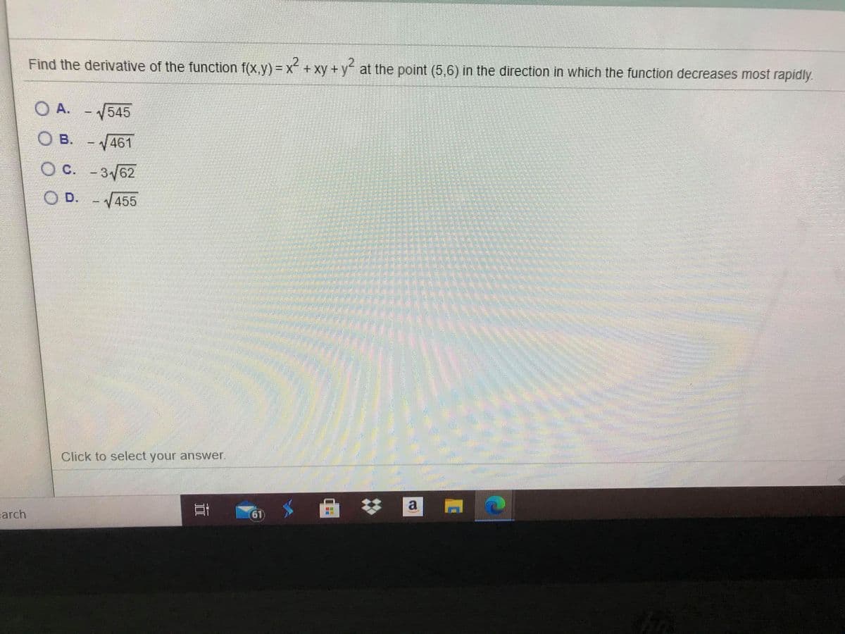 Find the derivative of the function f(x,y) = x+ xy + y at the point (5,6) in the direction in which the function decreases most rapidly.
O A. - 545
O B. - 461
O C. -3/62
O D.
-V455
Click to select your answer.
a
61)
arch
