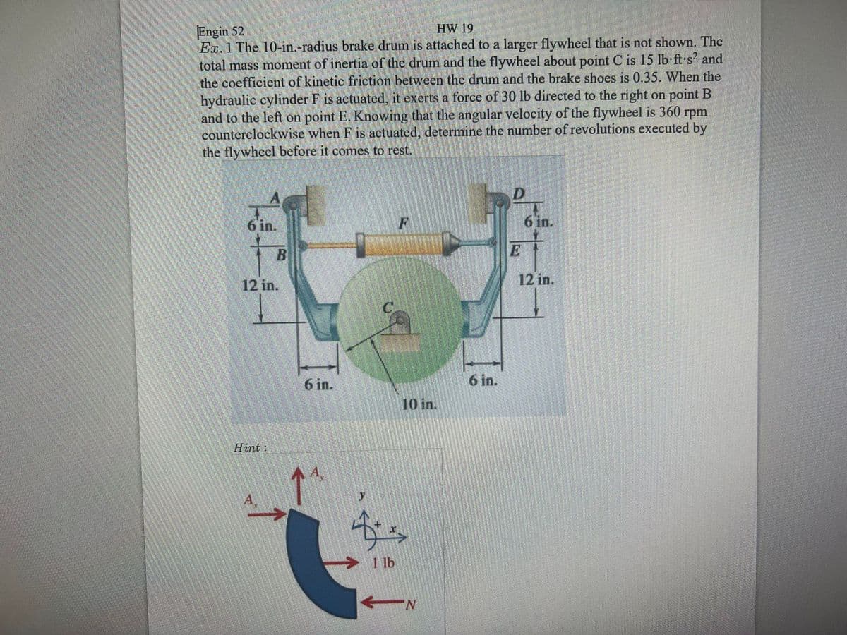 HW 19
Engin 52
Ex. 1 The 10-in.-radius brake drum is attached to a larger flywheel that is not shown. The
total mass moment of inertia of the drum and the flywheel about point C is 15 lb ft·s and
the coefficient of kinetic friction between the drum and the brake shoes is 0.35. When the
hydraulic cylinder F is actuated, it exerts a force of 30 lb directed to the right on point B
and to the left on point E. Knowing that the angular velocity of the flywheel is 360 rpm
counterclockwise when F is actuated, determine the number of revolutions executed by
the flywheel before it comes to rest.
6 in.
6 in.
E
12 in.
12 in.
6 in.
6 in.
10 in.
Hint:
A,
1 lb
