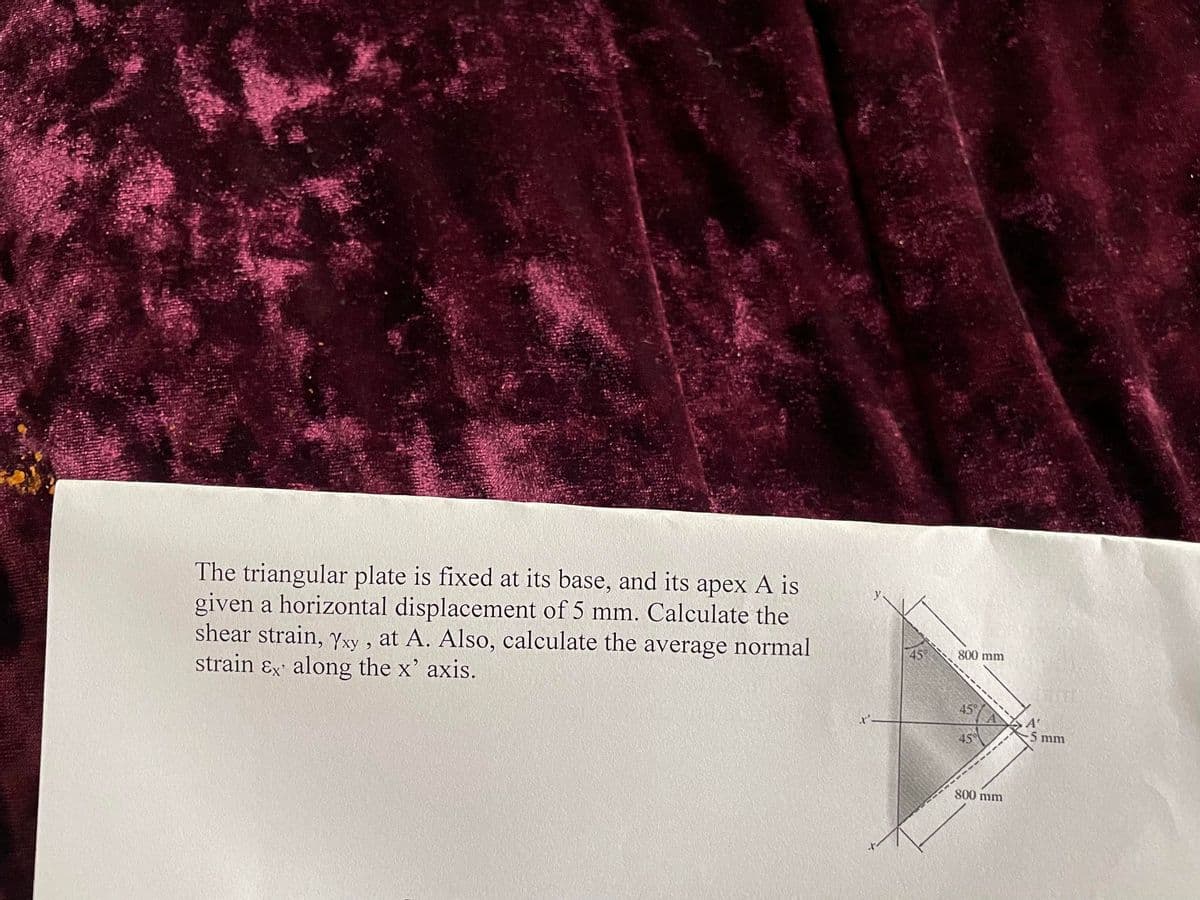 The triangular plate is fixed at its base, and its apex A is
given a horizontal displacement of 5 mm. Calculate the
shear strain, Yxy, at A. Also, calculate the average normal
strain & along the x' axis.
800 mm
45%
45°
800 mm
5 mm