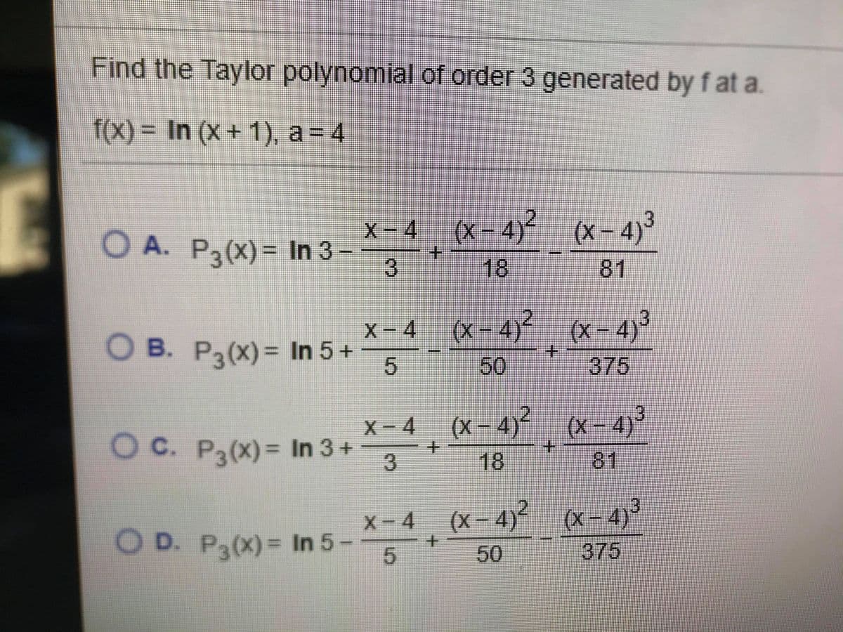 Find the Taylor polynomial of order 3 generated by f at a.
f(X)= In (x+ 1), a= 4
(X – 4)² (x- 4)³
3
x – 4
O A. Pa(X) = In 3-
18
81
x – 4 (x- 4)² (x- 4)3
X-4
O B. P3(X)= In 5+
5
50
375
X-4
O C. P3(x)= In 3 +
x - 4 (x-
(X – 4)² (x- 4)°
18
+.
81
x-4 (x- 4)2 (x- 4)3
375
(x – 4)³
O D. P3(X)= In 5-
5.
50
